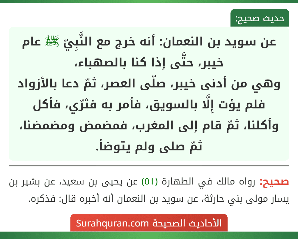 عن سويد بن النعمان: أنه خرج مع النَّبِيّ ﷺ عام خيبر، حتَّى إذا كنا بالصهباء،
وهي من أدنى خيبر، صلّى العصر، ثمّ دعا بالأزواد فلم يؤت إِلَّا بالسويق، فأمر به فثرّي، فأكل وأكلنا، ثمّ قام إلى المغرب، فمضمض ومضمضنا، ثمّ صلى ولم يتوضأ.
