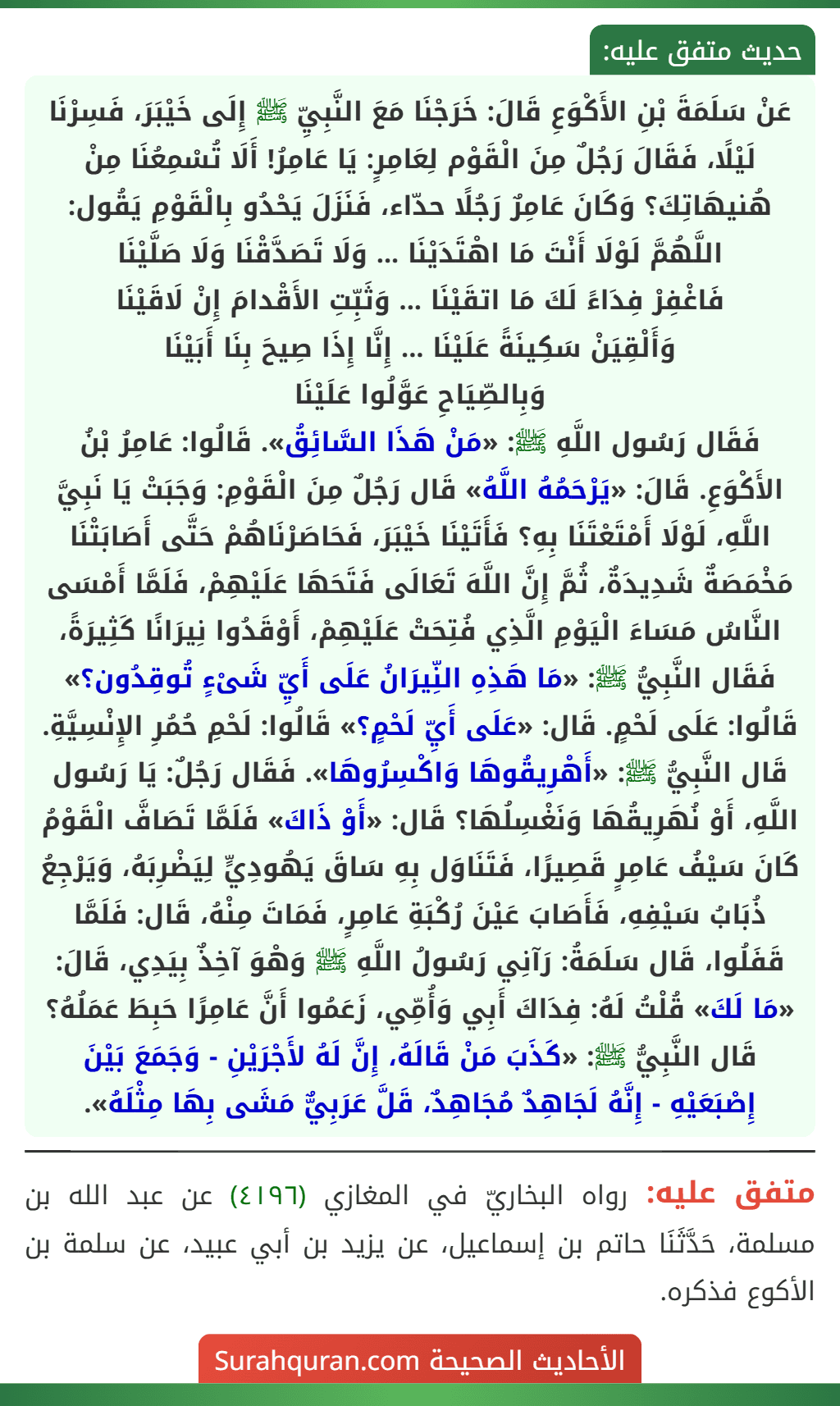عَنْ سَلَمَةَ بْنِ الأَكْوَعِ قَالَ: خَرَجْنَا مَعَ النَّبِيِّ ﷺ إِلَى خَيْبَرَ، فَسِرْنَا لَيْلًا، فَقَالَ رَجُلٌ مِنَ الْقَوْم لِعَامِرٍ: يَا عَامِرُ! أَلَا تُسْمِعُنَا مِنْ هُنيهَاتِكَ؟ وَكَانَ عَامِرٌ رَجُلًا حدّاء، فَنَزَلَ يَحْدُو بِالْقَوْمِ يَقُول:
اللَّهُمَّ لَوْلَا أَنْتَ مَا اهْتَدَيْنَا ... وَلَا تَصَدَّقْنَا وَلَا صَلَّيْنَا
فَاغْفِرْ فِدَاءً لَكَ مَا اتقَيْنَا ... وَثَبِّتِ الأَقْدامَ إِنْ لَاقَيْنَا
وَأَلْقِيَنْ سَكِينَةً عَلَيْنَا ... إِنَّا إِذَا صِيحَ بِنَا أَبَيْنَا
وَبِالصِّيَاحِ عَوَّلُوا عَلَيْنَا
فَقَال رَسُول اللَّهِ ﷺ: «مَنْ هَذَا السَّائِقُ». قَالُوا: عَامِرُ بْنُ الأَكْوَعِ. قَالَ: «يَرْحَمُهُ اللَّهُ» قَال رَجُلٌ مِنَ الْقَوْمِ: وَجَبَتْ يَا نَبِيَّ اللَّهِ، لَوْلَا أَمْتَعْتَنَا بِهِ؟ فَأَتَيْنَا خَيْبَرَ، فَحَاصَرْنَاهُمْ حَتَّى أَصَابَتْنَا مَخْمَصَةٌ شَدِيدَةٌ، ثُمَّ إِنَّ اللَّهَ تَعَالَى فَتَحَهَا عَلَيْهِمْ، فَلَمَّا أَمْسَى النَّاسُ مَسَاءَ الْيَوْمِ الَّذِي فُتِحَتْ عَلَيْهِمْ، أَوْقَدُوا نِيرَانًا كَثِيرَةً، فَقَال النَّبِيُّ ﷺ: «مَا هَذِهِ النِّيرَانُ عَلَى أَيِّ شَىْءٍ تُوقِدُون؟» قَالُوا: عَلَى لَحْمٍ. قَال: «عَلَى أَيِّ لَحْمٍ؟» قَالُوا: لَحْمِ حُمُرِ الإِنْسِيَّةِ. قَال النَّبِيُّ ﷺ: «أَهْرِيقُوهَا وَاكْسِرُوهَا». فَقَال رَجُلٌ: يَا رَسُول اللَّهِ، أَوْ نُهَرِيقُهَا وَنَغْسِلُهَا؟ قَال: «أَوْ ذَاكَ» فَلَمَّا تَصَافَّ الْقَوْمُ كَانَ سَيْفُ عَامِرٍ قَصِيرًا، فَتَنَاوَل بِهِ سَاقَ يَهُودِيٍّ لِيَضْرِبَهُ، وَيَرْجِعُ ذُبَابُ سَيْفِهِ، فَأَصَابَ عَيْنَ رُكْبَةِ عَامِرٍ، فَمَاتَ مِنْهُ، قَال: فَلَمَّا قَفَلُوا، قَال سَلَمَةُ: رَآنِي رَسُولُ اللَّهِ ﷺ وَهْوَ آخِذٌ بِيَدِي، قَالَ: «مَا لَكَ» قُلْتُ لَهُ: فِدَاكَ أَبِي وَأُمِّي، زَعَمُوا أَنَّ عَامِرًا حَبِطَ عَمَلُهُ؟ قَال النَّبِيُّ ﷺ: «كَذَبَ مَنْ قَالَهُ، إِنَّ لَهُ لأَجْرَيْنِ - وَجَمَعَ بَيْنَ إِصْبَعَيْهِ - إِنَّهُ لَجَاهِدٌ مُجَاهِدٌ، قَلَّ عَرَبِيٌّ مَشَى بِهَا مِثْلَهُ». عَنْ سَلَمَةَ بْنِ الأَكْوَعِ قَالَ: خَرَجْنَا مَعَ النَّبِيِّ ﷺ إِلَى خَيْبَرَ، فَسِرْنَا لَيْلًا، فَقَالَ رَجُلٌ مِنَ الْقَوْم لِعَامِرٍ: يَا عَامِرُ! أَلَا تُسْمِعُنَا مِنْ هُنيهَاتِكَ؟ وَكَانَ عَامِرٌ رَجُلًا حدّاء، فَنَزَلَ يَحْدُو بِالْقَوْمِ يَقُول:
اللَّهُمَّ لَوْلَا أَنْتَ مَا اهْتَدَيْنَا ... وَلَا تَصَدَّقْنَا وَلَا صَلَّيْنَا
فَاغْفِرْ فِدَاءً لَكَ مَا اتقَيْنَا ... وَثَبِّتِ الأَقْدامَ إِنْ لَاقَيْنَا
وَأَلْقِيَنْ سَكِينَةً عَلَيْنَا ... إِنَّا إِذَا صِيحَ بِنَا أَبَيْنَا
وَبِالصِّيَاحِ عَوَّلُوا عَلَيْنَا
فَقَال رَسُول اللَّهِ ﷺ: «مَنْ هَذَا السَّائِقُ». قَالُوا: عَامِرُ بْنُ الأَكْوَعِ. قَالَ: «يَرْحَمُهُ اللَّهُ» قَال رَجُلٌ مِنَ الْقَوْمِ: وَجَبَتْ يَا نَبِيَّ اللَّهِ، لَوْلَا أَمْتَعْتَنَا بِهِ؟ فَأَتَيْنَا خَيْبَرَ، فَحَاصَرْنَاهُمْ حَتَّى أَصَابَتْنَا مَخْمَصَةٌ شَدِيدَةٌ، ثُمَّ إِنَّ اللَّهَ تَعَالَى فَتَحَهَا عَلَيْهِمْ، فَلَمَّا أَمْسَى النَّاسُ مَسَاءَ الْيَوْمِ الَّذِي فُتِحَتْ عَلَيْهِمْ، أَوْقَدُوا نِيرَانًا كَثِيرَةً، فَقَال النَّبِيُّ ﷺ: «مَا هَذِهِ النِّيرَانُ عَلَى أَيِّ شَىْءٍ تُوقِدُون؟» قَالُوا: عَلَى لَحْمٍ. قَال: «عَلَى أَيِّ لَحْمٍ؟» قَالُوا: لَحْمِ حُمُرِ الإِنْسِيَّةِ. قَال النَّبِيُّ ﷺ: «أَهْرِيقُوهَا وَاكْسِرُوهَا». فَقَال رَجُلٌ: يَا رَسُول اللَّهِ، أَوْ نُهَرِيقُهَا وَنَغْسِلُهَا؟ قَال: «أَوْ ذَاكَ» فَلَمَّا تَصَافَّ الْقَوْمُ كَانَ سَيْفُ عَامِرٍ قَصِيرًا، فَتَنَاوَل بِهِ سَاقَ يَهُودِيٍّ لِيَضْرِبَهُ، وَيَرْجِعُ ذُبَابُ سَيْفِهِ، فَأَصَابَ عَيْنَ رُكْبَةِ عَامِرٍ، فَمَاتَ مِنْهُ، قَال: فَلَمَّا قَفَلُوا، قَال سَلَمَةُ: رَآنِي رَسُولُ اللَّهِ ﷺ وَهْوَ آخِذٌ بِيَدِي، قَالَ: «مَا لَكَ» قُلْتُ لَهُ: فِدَاكَ أَبِي وَأُمِّي، زَعَمُوا أَنَّ عَامِرًا حَبِطَ عَمَلُهُ؟ قَال النَّبِيُّ ﷺ: «كَذَبَ مَنْ قَالَهُ، إِنَّ لَهُ لأَجْرَيْنِ - وَجَمَعَ بَيْنَ إِصْبَعَيْهِ - إِنَّهُ لَجَاهِدٌ مُجَاهِدٌ، قَلَّ عَرَبِيٌّ مَشَى بِهَا مِثْلَهُ».