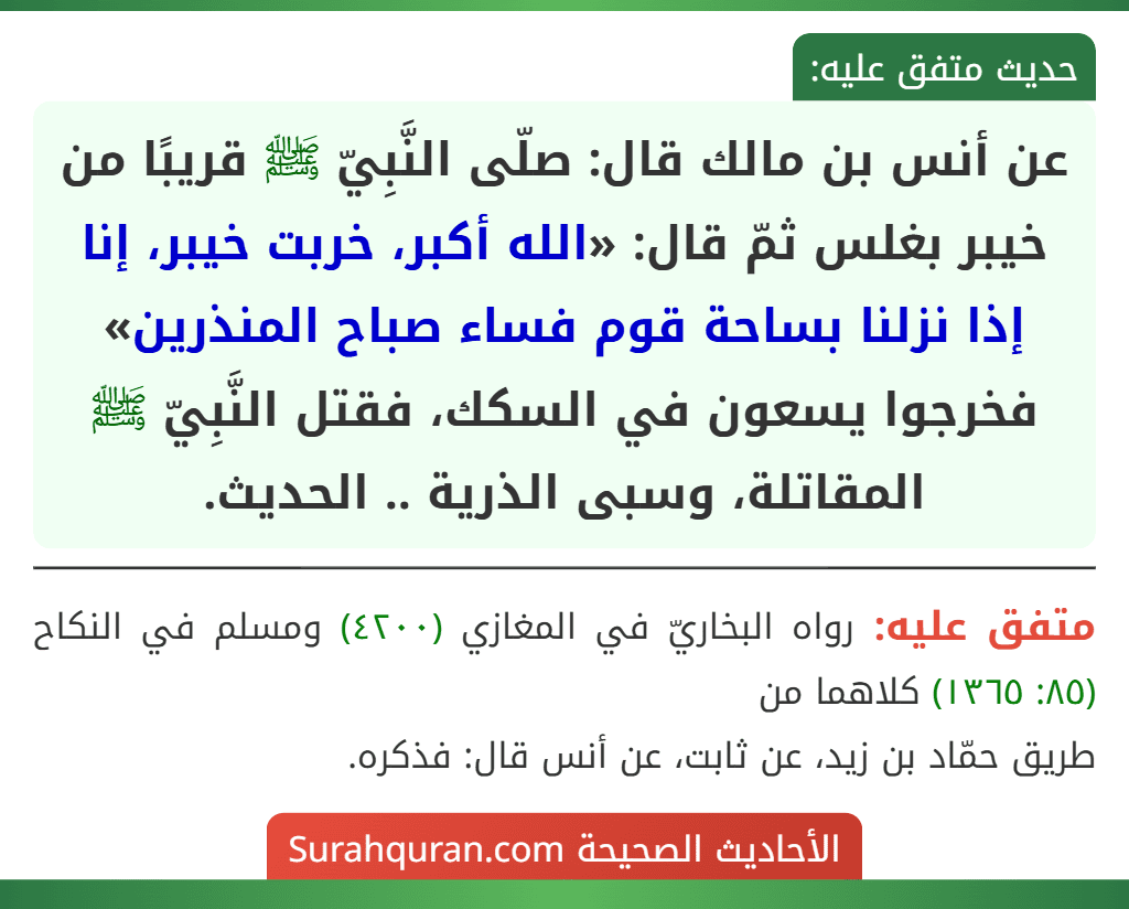عن أنس بن مالك قال: صلّى النَّبِيّ ﷺ قريبًا من خيبر بغلس ثمّ قال: «الله أكبر، خربت خيبر، إنا إذا نزلنا بساحة قوم فساء صباح المنذرين» فخرجوا يسعون في السكك، فقتل النَّبِيّ ﷺ المقاتلة، وسبى الذرية .. الحديث.