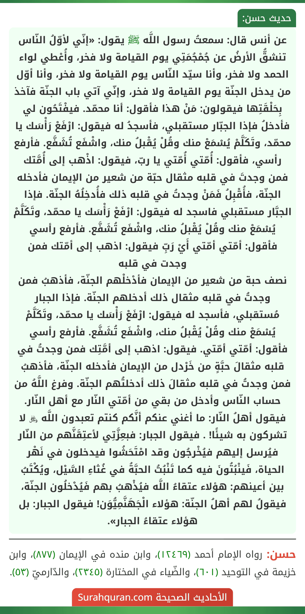 عن أنس قال: سمعتُ رسول اللَّه ﷺ يقول: «إنّي لأوّلُ النّاس تنشقُّ الأرضُ عن جُمْجُمَتِي يوم القيامة ولا فخر، وأُعْطي لواء الحمد ولا فخر، وأنا سيّد النّاس يوم القيامة ولا فخر، وأنا أوّل من يدخل الجنّة يوم القيامة ولا فخر، وإنّي آتي باب الجنّة فآخذ بِحَلْقَتِها فيقولون: مَنْ هذا فأقول: أنا محمّد. فيفْتَحُون لي فأدخلُ فإذا الجبّار مستقبلي، فأسجدُ له فيقول: ارْفَعْ رَأْسَك يا محمّد، وتَكَلَّمْ يُسْمَعْ منك وقُلْ يُقْبلُ منك، واشْفَع تُشَفَّع. فأرفع رأسي، فأقول: أُمّتي أُمّتي يا ربّ، فيقول: اذْهب إلى أُمَّتك فمن وجدتَ في قلبه مثقال حبّة من شعير من الإيمان فأدخله الجنّة، فأُقْبِلُ فَمَنْ وجدتُ في قلبه ذلك فأُدخِلُهُ الجنّة. فإذا الجبَّار مستقبلي فاسجد له فيقول: ارْفَعْ رَأْسَك يا محمّد، وتَكَلَّمْ يُسْمَعْ منك وقُلْ يُقْبلُ منك، واشْفَع تُشَفَّع. فأرفع رأسي فأقول: أمّتي أمّتي أَيْ رَبِّ فيقول: اذهب إلى أمّتك فمن وجدت في قلبه
نصف حبة من شعير من الإيمان فأدْخلْهم الجنّة، فأذهبُ فمن وجدتُ في قلبه مثقال ذلك أدخلهم الجنّة. فإذا الجبار مُستقبلي، فأسجد له فيقول: ارْفَعْ رَأْسَك يا محمّد، وتَكَلَّمْ يُسْمَعْ منك وقُلْ يُقْبلُ منك، واشْفَع تُشَفَّع. فأرفع رأسي فأقول: أمّتي أمّتي. فيقول: اذهب إلى أمَّتِك فمن وجدتُ في قلبه مثقالَ حبَّةٍ من خَرْدل من الإيمان فأدخله الجنّة، فأذهبُ فمن وجدتُ في قلبه مثقالَ ذلك أدخلتُهم الجنّة. وفرغ اللَّهُ من حساب النّاس وأدخل من بقي من أمّتي النّار مع أهل النّار. فيقول أهلُ النّار: ما أغني عنكم أنَّكم كنتم تعبدون اللَّه ﷿ لا تشركون به شيئًا! . فيقول الجبار: فبعِزَّتِي لأعتِقَنَّهم من النّار فيُرسل إليهم فيُخْرجُون وقد امْتَحَشُوا فيدخلون في نَهْر الحياة، فَينْبُتُونَ فيه كما تَنْبُتُ الحبَّةُ في غُثاءِ السَّيْل، ويُكْتَبُ بين أعينهم: هؤلاء عتقاءُ اللَّه فيُذْهبُ بهم فَيُدْخلُون الجنّة، فيقولُ لهم أهلُ الجنّة: هؤلاء الْجَهَنَّمِيُّوَن! فيقول الجبار: بل هؤلاء عتقاءُ الجبار».