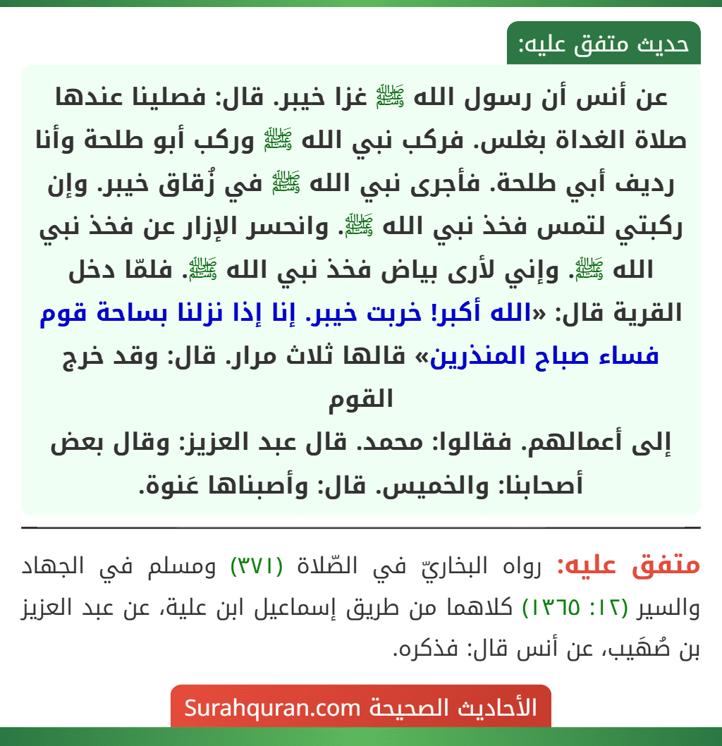 عن أنس أن رسول الله ﷺ غزا خيبر. قال: فصلينا عندها صلاة الغداة بغلس. فركب نبي الله ﷺ وركب أبو طلحة وأنا رديف أبي طلحة. فأجرى نبي الله ﷺ في زُقاق خيبر. وإن ركبتي لتمس فخذ نبي الله ﷺ. وانحسر الإزار عن فخذ نبي الله ﷺ. وإني لأرى بياض فخذ نبي الله ﷺ. فلمّا دخل القرية قال: «الله أكبر! خربت خيبر. إنا إذا نزلنا بساحة قوم فساء صباح المنذرين» قالها ثلاث مرار. قال: وقد خرج القوم
إلى أعمالهم. فقالوا: محمد. قال عبد العزيز: وقال بعض أصحابنا: والخميس. قال: وأصبناها عَنوة.