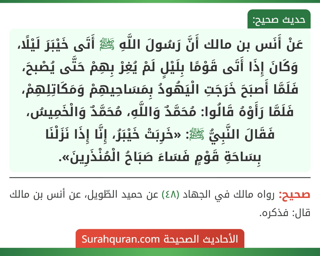 عَنْ أَنَس بن مالك أَنَّ رَسُولَ اللَّهِ ﷺ أَتَى خَيْبَرَ لَيْلًا، وَكَانَ إِذَا أَتَى قَوْمًا بِلَيْلٍ لَمْ يُغِرْ بِهِمْ حَتَّى يُصْبحَ، فَلَمَّا أَصبَحَ خَرَجَتِ الْيَهُودُ بِمَسَاحِيهِمْ وَمَكَاتِلِهِمْ، فَلَمَّا رَأَوْهُ قَالُوا: مُحَمَّدٌ وَاللَّهِ، مُحَمَّدٌ وَالْخَمِيسُ، فَقَالَ النَّبِيُّ ﷺ: «خَرِبَتْ خَيْبَرُ، إِنَّا إِذَا نَزَلْنَا
بِسَاحَةِ قَوْمٍ فَسَاءَ صَبَاحُ الْمُنْذَرِينَ».