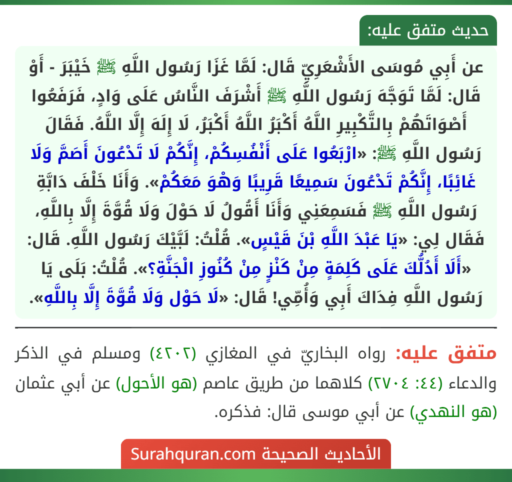 عن أَبِي مُوسَى الأَشْعَرِيِّ قَال: لَمَّا غَزَا رَسُول اللَّهِ ﷺ خَيْبَرَ - أَوْ قَال: لَمَّا تَوَجَّهَ رَسُول اللَّهِ ﷺ أَشْرَفَ النَّاسُ عَلَى وَادٍ، فَرَفَعُوا أَصْوَاتَهُمْ بِالتَّكْبِيرِ اللَّهُ أَكْبَرُ اللَّهُ أَكْبَرُ، لَا إِلَهَ إِلَّا اللَّهُ. فَقَالَ رَسُول اللَّهِ ﷺ: «ارْبَعُوا عَلَى أَنْفُسِكُمْ، إِنَّكُمْ لَا تَدْعُونَ أَصَمَّ وَلَا غَائِبًا، إِنَّكُمْ تَدْعُونَ سَمِيعًا قَرِيبًا وَهْوَ مَعَكُمْ». وَأَنَا خَلْفَ دَابَّةِ رَسُول اللَّهِ ﷺ فَسَمِعَنِي وَأَنَا أَقُولُ لَا حَوْلَ وَلَا قُوَّةَ إِلَّا بِاللَّهِ، فَقَال لِي: «يَا عَبْدَ اللَّهِ بْنَ قَيْسٍ». قُلْتُ: لَبَّيْكَ رَسُول اللَّهِ. قَال: «أَلَا أَدُلُّكَ عَلَى كَلِمَةٍ مِنْ كَنْزٍ مِنْ كُنُوزِ الْجَنَّةِ؟». قُلْتُ: بَلَى يَا رَسُول اللَّهِ فِدَاكَ أَبِي وَأُمِّي! قَال: «لَا حَوْل وَلَا قُوَّةَ إِلَّا بِاللَّهِ».