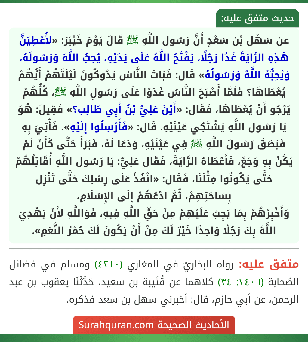 عن سَهْل بْن سَعْدٍ أَنَّ رَسُول اللَّهِ ﷺ قَالَ يَوْمَ خَيْبَرَ: «لأُعْطِيَنَّ هَذِهِ الرَّايَةَ غَدًا رَجُلًا، يَفْتَحُ اللَّهُ عَلَى يَدَيْهِ، يُحِبُّ اللَّهَ وَرَسُولَهُ، وَيُحِبُّهُ اللَّهُ وَرَسُولُهُ» قَال: فَبَاتَ النَّاسُ يَدُوكُونَ لَيْلَتَهُمْ أَيُّهُمْ يُعْطَاهَا؟ فَلَمَّا أَصْبَحَ النَّاسُ غَدَوْا عَلَى رَسُولِ اللَّهِ ﷺ، كُلُّهُمْ يَرْجُو أَنْ يُعْطَاهَا، فَقَال: «أَيْنَ عَلِيُّ بْنُ أَبِي طَالِب؟» فَقِيلَ: هُوَ يَا رَسُول اللَّهِ يَشْتَكِي عَيْنَيْهِ. قَال: «فَأَرْسِلُوا إِلَيْهِ». فَأُتِيَ بِهِ فَبَصَقَ رَسُولَ اللَّهِ ﷺ فِي عَيْنَيْهِ، وَدَعَا لَهُ، فَبَرَأَ حَتَّى كَأَنْ لَمْ يَكُنْ بِهِ وَجَعٌ، فَأَعْطَاهُ الرَّايَةَ، فَقَال عَلِيٌّ: يَا رَسُول اللَّهِ أُقَاتِلُهُمْ حَتَّى يَكُونُوا مِثْلَنَا، فَقَال: «انْفُذْ عَلَى رِسْلِكَ حَتَّى تَنْزِل بِسَاحَتِهِمْ، ثُمَّ ادْعُهُمْ إِلَى الإِسْلَامِ،
وَأَخْبِرْهُمْ بِمَا يَجِبُ عَلَيْهِمْ مِنْ حَقِّ اللَّهِ فِيهِ، فَوَاللَّهِ لأَنْ يَهْدِيَ اللَّهُ بِكَ رَجُلًا وَاحِدًا خَيْرٌ لَكَ مِنْ أَنْ يَكُونَ لَكَ حُمْرُ النَّعَمِ». عن سَهْل بْن سَعْدٍ أَنَّ رَسُول اللَّهِ ﷺ قَالَ يَوْمَ خَيْبَرَ: «لأُعْطِيَنَّ هَذِهِ الرَّايَةَ غَدًا رَجُلًا، يَفْتَحُ اللَّهُ عَلَى يَدَيْهِ، يُحِبُّ اللَّهَ وَرَسُولَهُ، وَيُحِبُّهُ اللَّهُ وَرَسُولُهُ» قَال: فَبَاتَ النَّاسُ يَدُوكُونَ لَيْلَتَهُمْ أَيُّهُمْ يُعْطَاهَا؟ فَلَمَّا أَصْبَحَ النَّاسُ غَدَوْا عَلَى رَسُولِ اللَّهِ ﷺ، كُلُّهُمْ يَرْجُو أَنْ يُعْطَاهَا، فَقَال: «أَيْنَ عَلِيُّ بْنُ أَبِي طَالِب؟» فَقِيلَ: هُوَ يَا رَسُول اللَّهِ يَشْتَكِي عَيْنَيْهِ. قَال: «فَأَرْسِلُوا إِلَيْهِ». فَأُتِيَ بِهِ فَبَصَقَ رَسُولَ اللَّهِ ﷺ فِي عَيْنَيْهِ، وَدَعَا لَهُ، فَبَرَأَ حَتَّى كَأَنْ لَمْ يَكُنْ بِهِ وَجَعٌ، فَأَعْطَاهُ الرَّايَةَ، فَقَال عَلِيٌّ: يَا رَسُول اللَّهِ أُقَاتِلُهُمْ حَتَّى يَكُونُوا مِثْلَنَا، فَقَال: «انْفُذْ عَلَى رِسْلِكَ حَتَّى تَنْزِل بِسَاحَتِهِمْ، ثُمَّ ادْعُهُمْ إِلَى الإِسْلَامِ،
وَأَخْبِرْهُمْ بِمَا يَجِبُ عَلَيْهِمْ مِنْ حَقِّ اللَّهِ فِيهِ، فَوَاللَّهِ لأَنْ يَهْدِيَ اللَّهُ بِكَ رَجُلًا وَاحِدًا خَيْرٌ لَكَ مِنْ أَنْ يَكُونَ لَكَ حُمْرُ النَّعَمِ».