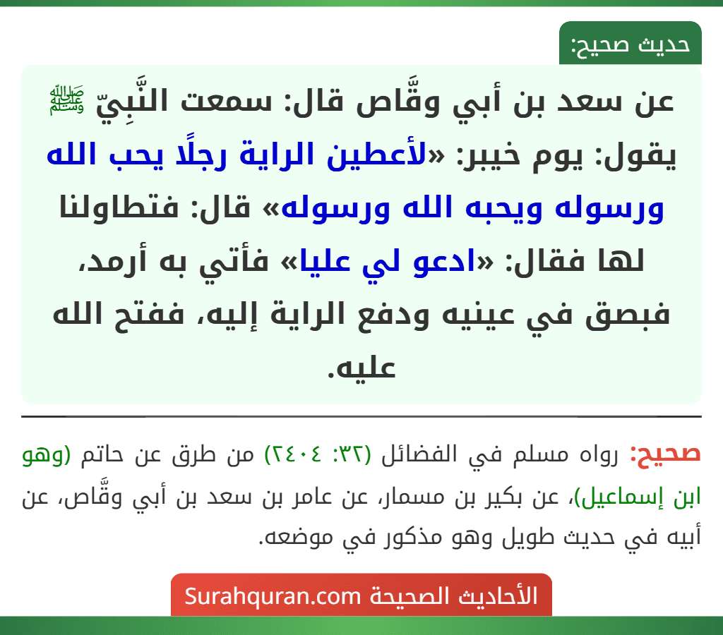 عن سعد بن أبي وقَّاص قال: سمعت النَّبِيّ ﷺ يقول: يوم خيبر: «لأعطين الراية رجلًا يحب الله ورسوله ويحبه الله ورسوله» قال: فتطاولنا لها فقال: «ادعو لي عليا» فأتي به أرمد، فبصق في عينيه ودفع الراية إليه، ففتح الله عليه.