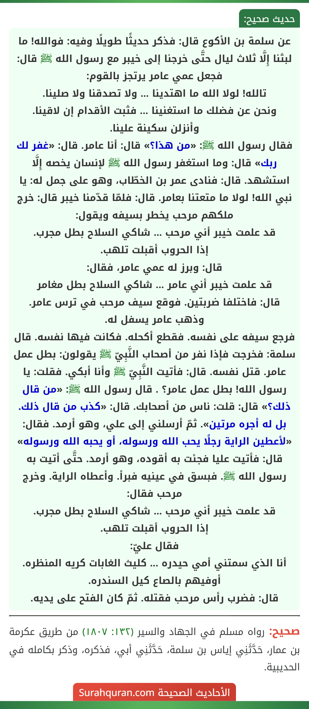 عن سلمة بن الأكوع قال: فذكر حديثًا طويلًا وفيه: فوالله! ما لبثنا إِلَّا ثلاث ليال حتَّى خرجنا إلى خيبر مع رسول الله ﷺ قال: فجعل عمي عامر يرتجز بالقوم:
تالله! لولا الله ما اهتدينا ... ولا تصدقنا ولا صلينا.
ونحن عن فضلك ما استغنينا ... فثبت الأقدام إن لاقينا.
وأنزلن سكينة علينا.
فقال رسول الله ﷺ: «من هذا؟» قال: أنا عامر. قال: «غفر لك ربك» قال: وما استغفر رسول الله ﷺ لإنسان يخصه إِلَّا استشهد. قال: فنادى عمر بن الخطّاب، وهو على جمل له: يا نبي الله! لولا ما متعتنا بعامر. قال: فلمّا قدّمنا خيبر قال: خرج ملكهم مرحب يخطر بسيفه ويقول:
قد علمت خيبر أني مرحب ... شاكي السلاح بطل مجرب.
إذا الحروب أقبلت تلهب.
قال: وبرز له عمي عامر، فقال:
قد علمت خيبر أني عامر ... شاكي السلاح بطل مغامر
قال: فاختلفا ضربتين. فوقع سيف مرحب في ترس عامر. وذهب عامر يسفل له.
فرجع سيفه على نفسه. فقطع أكحله. فكانت فيها نفسه. قال سلمة: فخرجت فإذا نفر من أصحاب النَّبِيّ ﷺ يقولون: بطل عمل عامر. قتل نفسه. قال: فأتيت النَّبِيّ ﷺ وأنا أبكي. فقلت: يا رسول الله! بطل عمل عامر؟ . قال رسول الله ﷺ: «من قال ذلك؟» قال: قلت: ناس من أصحابك. قال: «كذب من قال ذلك. بل له أجره مرتين». ثمّ أرسلني إلى علي، وهو أرمد. فقال: «لأعطين الراية رجلًا يحب الله ورسوله، أو يحبه الله ورسوله» قال: فأتيت عليا فجئت به أقوده، وهو أرمد. حتَّى أتيت به رسول الله ﷺ. فبسق في عينيه فبرأ. وأعطاه الراية. وخرج مرحب فقال:
قد علمت خيبر أني مرحب ... شاكي السلاح بطل مجرب.
إذا الحروب أقبلت تلهب.
فقال عليّ:
أنا الذي سمتني أمي حيدره ... كليث الغابات كريه المنظره.
أوفيهم بالصاع كيل السندره.
قال: فضرب رأس مرحب فقتله. ثمّ كان الفتح على يديه.
