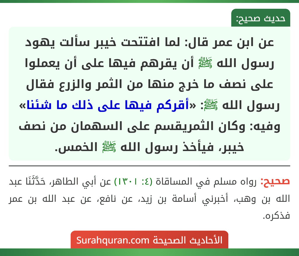 عن ابن عمر قال: لما افتتحت خيبر سألت يهود رسول الله ﷺ أن يقرهم فيها على أن يعملوا على نصف ما خرج منها من الثمر والزرع فقال رسول الله ﷺ: «أقركم فيها على ذلك ما شئنا» وفيه: وكان الثمريقسم على السهمان من نصف خيبر، فيأخذ رسول الله ﷺ الخمس.