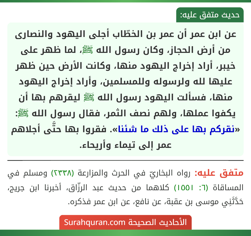 عن ابن عمر أن عمر بن الخطّاب أجلى اليهود والنصارى من أرض الحجاز، وكان رسول الله ﷺ، لما ظهر على خيبر، أراد إخراج اليهود منها، وكانت الأرض حين ظهر عليها لله ولرسوله وللمسلمين، وأراد إخراج اليهود منها، فسألت اليهود رسول الله ﷺ ليقرهم بها أن يكفوا عملها، ولهم نصف الثمر، فقال رسول الله ﷺ: «نقركم بها على ذلك ما شئنا». فقروا بها حتَّى أجلاهم عمر إلى تيماء وأريحاء.