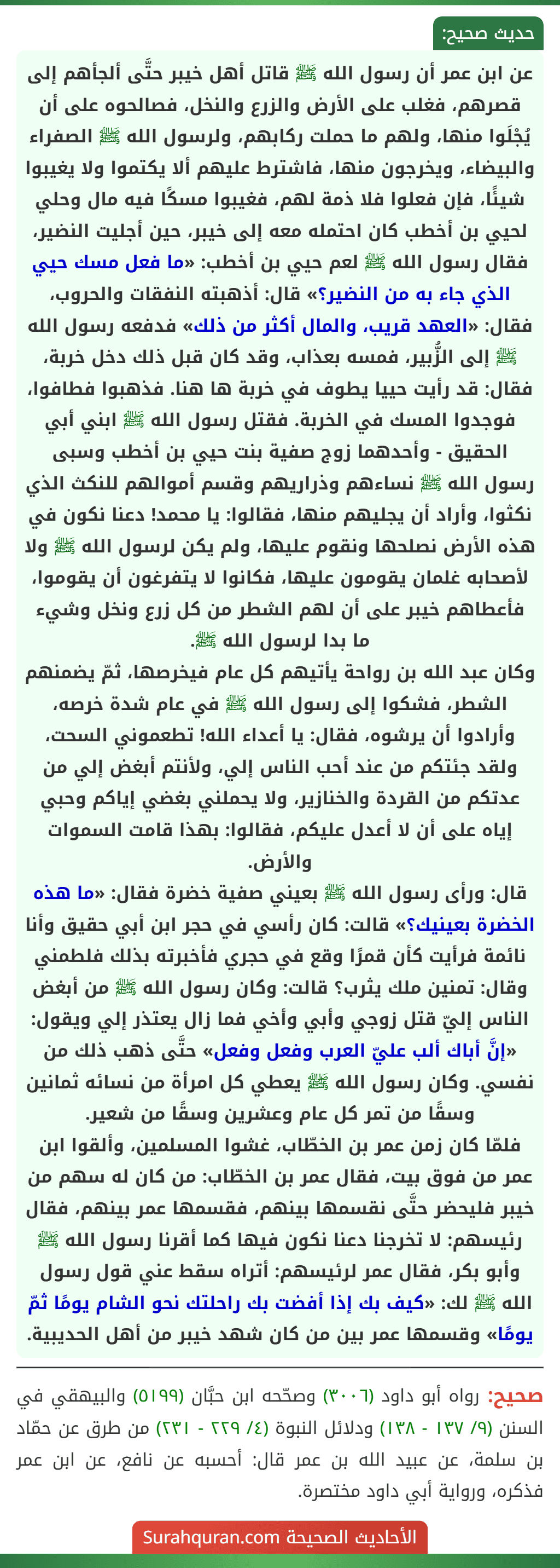 عن ابن عمر أن رسول الله ﷺ قاتل أهل خيبر حتَّى ألجأهم إلى قصرهم، فغلب على الأرض والزرع والنخل، فصالحوه على أن يُجْلَوا منها، ولهم ما حملت ركابهم، ولرسول الله ﷺ الصفراء والبيضاء، ويخرجون منها، فاشترط عليهم ألا يكتموا ولا يغيبوا شيئًا، فإن فعلوا فلا ذمة لهم، فغيبوا مسكًا فيه مال وحلي لحيي بن أخطب كان احتمله معه إلى خيبر، حين أجليت النضير، فقال رسول الله ﷺ لعم حيي بن أخطب: «ما فعل مسك حيي الذي جاء به من النضير؟» قال: أذهبته النفقات والحروب، فقال: «العهد قريب، والمال أكثر من ذلك» فدفعه رسول الله ﷺ إلى الزُّبير، فمسه بعذاب، وقد كان قبل ذلك دخل خربة، فقال: قد رأيت حييا يطوف في خربة ها هنا. فذهبوا فطافوا، فوجدوا المسك في الخربة. فقتل رسول الله ﷺ ابني أبي الحقيق - وأحدهما زوج صفية بنت حيي بن أخطب وسبى رسول الله ﷺ نساءهم وذراريهم وقسم أموالهم للنكث الذي نكثوا، وأراد أن يجليهم منها، فقالوا: يا محمد! دعنا نكون في هذه الأرض نصلحها ونقوم عليها، ولم يكن لرسول الله ﷺ ولا لأصحابه غلمان يقومون عليها، فكانوا لا يتفرغون أن يقوموا، فأعطاهم خيبر على أن لهم الشطر من كل زرع ونخل وشيء ما بدا لرسول الله ﷺ.
وكان عبد الله بن رواحة يأتيهم كل عام فيخرصها، ثمّ يضمنهم الشطر، فشكوا إلى رسول الله ﷺ في عام شدة خرصه، وأرادوا أن يرشوه، فقال: يا أعداء الله! تطعموني السحت، ولقد جئتكم من عند أحب الناس إلي، ولأنتم أبغض إلي من عدتكم من القردة والخنازير، ولا يحملني بغضي إياكم وحبي إياه على أن لا أعدل عليكم، فقالوا: بهذا قامت السموات والأرض.
قال: ورأى رسول الله ﷺ بعيني صفية خضرة فقال: «ما هذه الخضرة بعينيك؟» قالت: كان رأسي في حجر ابن أبي حقيق وأنا نائمة فرأيت كأن قمرًا وقع في حجري فأخبرته بذلك فلطمني وقال: تمنين ملك يثرب؟ قالت: وكان رسول الله ﷺ من أبغض الناس إليّ قتل زوجي وأبي وأخي فما زال يعتذر إلي ويقول: «إنَّ أباك ألب عليّ العرب وفعل وفعل» حتَّى ذهب ذلك من نفسي. وكان رسول الله ﷺ يعطي كل امرأة من نسائه ثمانين وسقًا من تمر كل عام وعشرين وسقًا من شعير.
فلمّا كان زمن عمر بن الخطّاب، غشوا المسلمين، وألقوا ابن عمر من فوق بيت، فقال عمر بن الخطّاب: من كان له سهم من خيبر فليحضر حتَّى نقسمها بينهم، فقسمها عمر بينهم، فقال رئيسهم: لا تخرجنا دعنا نكون فيها كما أقرنا رسول الله ﷺ وأبو بكر، فقال عمر لرئيسهم: أتراه سقط عني قول رسول الله ﷺ لك: «كيف بك إذا أفضت بك راحلتك نحو الشام يومًا ثمّ يومًا» وقسمها عمر بين من كان شهد خيبر من أهل الحديبية. عن ابن عمر أن رسول الله ﷺ قاتل أهل خيبر حتَّى ألجأهم إلى قصرهم، فغلب على الأرض والزرع والنخل، فصالحوه على أن يُجْلَوا منها، ولهم ما حملت ركابهم، ولرسول الله ﷺ الصفراء والبيضاء، ويخرجون منها، فاشترط عليهم ألا يكتموا ولا يغيبوا شيئًا، فإن فعلوا فلا ذمة لهم، فغيبوا مسكًا فيه مال وحلي لحيي بن أخطب كان احتمله معه إلى خيبر، حين أجليت النضير، فقال رسول الله ﷺ لعم حيي بن أخطب: «ما فعل مسك حيي الذي جاء به من النضير؟» قال: أذهبته النفقات والحروب، فقال: «العهد قريب، والمال أكثر من ذلك» فدفعه رسول الله ﷺ إلى الزُّبير، فمسه بعذاب، وقد كان قبل ذلك دخل خربة، فقال: قد رأيت حييا يطوف في خربة ها هنا. فذهبوا فطافوا، فوجدوا المسك في الخربة. فقتل رسول الله ﷺ ابني أبي الحقيق - وأحدهما زوج صفية بنت حيي بن أخطب وسبى رسول الله ﷺ نساءهم وذراريهم وقسم أموالهم للنكث الذي نكثوا، وأراد أن يجليهم منها، فقالوا: يا محمد! دعنا نكون في هذه الأرض نصلحها ونقوم عليها، ولم يكن لرسول الله ﷺ ولا لأصحابه غلمان يقومون عليها، فكانوا لا يتفرغون أن يقوموا، فأعطاهم خيبر على أن لهم الشطر من كل زرع ونخل وشيء ما بدا لرسول الله ﷺ.
وكان عبد الله بن رواحة يأتيهم كل عام فيخرصها، ثمّ يضمنهم الشطر، فشكوا إلى رسول الله ﷺ في عام شدة خرصه، وأرادوا أن يرشوه، فقال: يا أعداء الله! تطعموني السحت، ولقد جئتكم من عند أحب الناس إلي، ولأنتم أبغض إلي من عدتكم من القردة والخنازير، ولا يحملني بغضي إياكم وحبي إياه على أن لا أعدل عليكم، فقالوا: بهذا قامت السموات والأرض.
قال: ورأى رسول الله ﷺ بعيني صفية خضرة فقال: «ما هذه الخضرة بعينيك؟» قالت: كان رأسي في حجر ابن أبي حقيق وأنا نائمة فرأيت كأن قمرًا وقع في حجري فأخبرته بذلك فلطمني وقال: تمنين ملك يثرب؟ قالت: وكان رسول الله ﷺ من أبغض الناس إليّ قتل زوجي وأبي وأخي فما زال يعتذر إلي ويقول: «إنَّ أباك ألب عليّ العرب وفعل وفعل» حتَّى ذهب ذلك من نفسي. وكان رسول الله ﷺ يعطي كل امرأة من نسائه ثمانين وسقًا من تمر كل عام وعشرين وسقًا من شعير.
فلمّا كان زمن عمر بن الخطّاب، غشوا المسلمين، وألقوا ابن عمر من فوق بيت، فقال عمر بن الخطّاب: من كان له سهم من خيبر فليحضر حتَّى نقسمها بينهم، فقسمها عمر بينهم، فقال رئيسهم: لا تخرجنا دعنا نكون فيها كما أقرنا رسول الله ﷺ وأبو بكر، فقال عمر لرئيسهم: أتراه سقط عني قول رسول الله ﷺ لك: «كيف بك إذا أفضت بك راحلتك نحو الشام يومًا ثمّ يومًا» وقسمها عمر بين من كان شهد خيبر من أهل الحديبية.