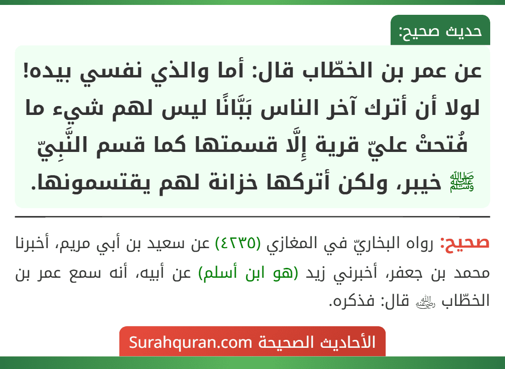 عن عمر بن الخطّاب قال: أما والذي نفسي بيده! لولا أن أترك آخر الناس بَبَّانًا ليس لهم شيء ما فُتحتْ عليّ قرية إِلَّا قسمتها كما قسم النَّبِيّ ﷺ خيبر، ولكن أتركها خزانة لهم يقتسمونها.