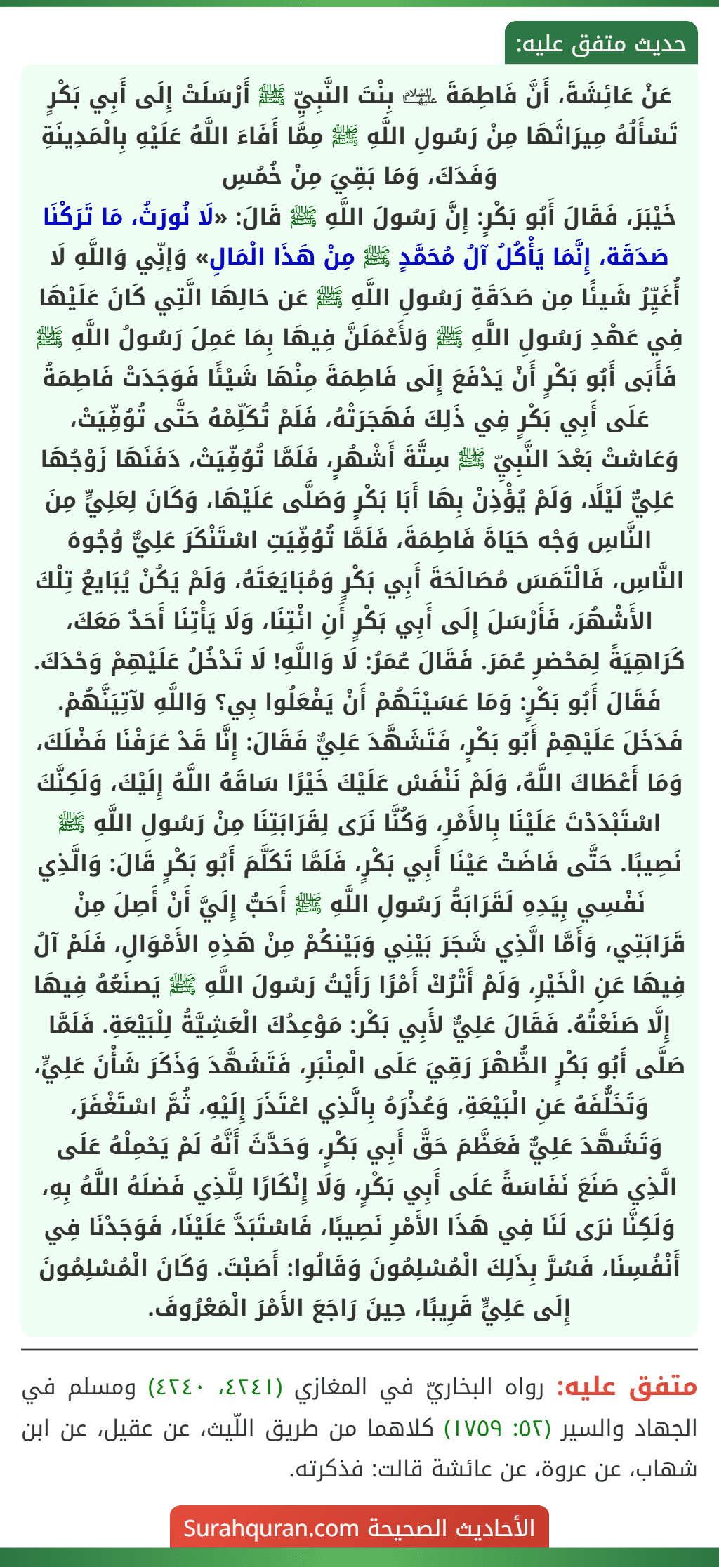 عَنْ عَائِشَةَ، أَنَّ فَاطِمَةَ ﵍ بِنْتَ النَّبِيِّ ﷺ أَرْسَلَتْ إِلَى أَبِي بَكْرٍ تَسْأَلُهُ مِيرَاثَهَا مِنْ رَسُولِ اللَّهِ ﷺ مِمَّا أَفَاءَ اللَّهُ عَلَيْهِ بِالْمَدِينَةِ وَفَدَكَ، وَمَا بَقِيَ مِنْ خُمُسِ
خَيْبَرَ، فَقَالَ أَبُو بَكْرٍ: إِنَّ رَسُولَ اللَّهِ ﷺ قَالَ: «لَا نُورَثُ، مَا تَرَكْنَا صَدَقَة، إِنَّمَا يَأْكُلُ آلُ مُحَمَّدٍ ﷺ مِنْ هَذَا الْمَالِ» وَإنِّي وَاللَّهِ لَا أُغَيِّرُ شَيئًا مِن صَدَقَةِ رَسُولِ اللَّهِ ﷺ عَن حَالِهَا الَّتِي كَانَ عَلَيْهَا فِي عَهْدِ رَسُولِ اللَّهِ ﷺ وَلأَعْمَلَنَّ فِيهَا بِمَا عَمِلَ رَسُولُ اللَّهِ ﷺ فَأَبَى أَبُو بَكْرٍ أَنْ يَدْفَعَ إِلَى فَاطِمَةَ مِنْهَا شَيْئًا فَوَجَدَتْ فَاطِمَةُ عَلَى أَبِي بَكْرٍ فِي ذَلِكَ فَهَجَرَتْهُ، فَلَمْ تُكَلِّمْهُ حَتَّى تُوُفِّيَتْ، وَعَاشتْ بَعْدَ النَّبِيِّ ﷺ سِتَّةَ أَشْهُرٍ، فَلَمَّا تُوُفِّيَتْ، دَفَنَهَا زَوْجُهَا عَلِيٌّ لَيْلًا، وَلَمْ يُؤْذِنْ بِهَا أَبَا بَكْرٍ وَصَلَّى عَلَيْهَا، وَكَانَ لِعَلِيٍّ مِنَ النَّاسِ وَجْه حَيَاةَ فَاطِمَةَ، فَلَمَّا تُوُفِّيَتِ اسْتَنْكَرَ عَلِيٌّ وُجُوهَ النَّاسِ، فَالْتَمَسَ مُصَالَحَةَ أَبِي بَكْرٍ وَمُبَايَعَتَهُ، وَلَمْ يَكُنْ يُبَايعُ تِلْكَ الأَشْهُرَ، فَأَرْسَلَ إِلَى أَبِي بَكْرٍ أَنِ ائْتِنَا، وَلَا يَأْتِنَا أَحَدٌ مَعَكَ، كَرَاهِيَةً لِمَحْضرِ عُمَرَ. فَقَالَ عُمَرُ: لَا وَاللَّهِ! لَا تَدْخُلُ عَلَيْهِمْ وَحْدَكَ. فَقَالَ أَبُو بَكْرٍ: وَمَا عَسَيْتَهُمْ أَنْ يَفْعَلُوا بِي؟ وَاللَّهِ لآتِيَنَّهُمْ. فَدَخَلَ عَلَيْهِمْ أَبُو بَكْرٍ، فَتَشَهَّدَ عَلِيٌّ فَقَالَ: إِنَّا قَدْ عَرَفْنَا فَضْلَكَ، وَمَا أَعْطَاكَ اللَّهُ، وَلَمْ نَنْفَسْ عَلَيْكَ خَيْرًا سَاقَهُ اللَّهُ إِلَيْكَ، وَلَكِنَّكَ اسْتَبْدَدْتَ عَلَيْنَا بِالأَمْرِ، وَكُنَّا نَرَى لِقَرَابَتِنَا مِنْ رَسُولِ اللَّهِ ﷺ نَصِيبًا. حَتَّى فَاضَتْ عَيْنَا أَبِي بَكْرٍ، فَلَمَّا تَكَلَّمَ أَبُو بَكْرٍ قَالَ: وَالَّذِي نَفْسِي بِيَدِهِ لَقَرَابَةُ رَسُولِ اللَّهِ ﷺ أَحَبُّ إِلَيَّ أَنْ أَصِلَ مِنْ قَرَابَتِي، وَأَمَّا الَّذِي شَجَرَ بَيْنِي وَبَيْنكُمْ مِنْ هَذِهِ الأَمْوَالِ، فَلَمْ آلُ فِيهَا عَنِ الْخَيْرِ، وَلَمْ أَتْرُكْ أَمْرًا رَأَيْتُ رَسُولَ اللَّهِ ﷺ يَصنَعُهُ فِيهَا إِلَّا صَنَعْتُهُ. فَقَالَ عَلِيٌّ لأَبِي بَكْر: مَوْعِدُكَ الْعَشِيَّةُ لِلْبَيْعَةِ. فَلَمَّا صَلَّى أَبُو بَكْرٍ الظُّهْرَ رَقِيَ عَلَى الْمِنْبَرِ، فَتَشَهَّدَ وَذَكَرَ شَأْنَ عَلِيٍّ، وَتَخَلُّفَهُ عَنِ الْبَيْعَةِ، وَعُذْرَهُ بِالَّذِي اعْتَذَرَ إِلَيْهِ، ثُمَّ اسْتَغْفَرَ، وَتَشَهَّدَ عَلِيٌّ فَعَظَّمَ حَقَّ أَبِي بَكْرٍ، وَحَدَّثَ أَنَّهُ لَمْ يَحْمِلْهُ عَلَى الَّذِي صَنَعَ نَفَاسَةً عَلَى أَبِي بَكْرٍ، وَلَا إِنْكَارًا لِلَّذِي فَضلَهُ اللَّهُ بِهِ، وَلَكِنَّا نرَى لَنَا فِي هَذَا الأَمْرِ نَصِيبًا، فَاسْتَبَدَّ عَلَيْنَا، فَوَجَدْنَا فِي أَنْفُسِنَا، فَسُرَّ بِذَلِكَ الْمُسْلِمُونَ وَقَالُوا: أَصَبْتَ. وَكَانَ الْمُسْلِمُونَ إِلَى عَلِيٍّ قَرِيبًا، حِينَ رَاجَعَ الأَمْرَ الْمَعْرُوفَ.