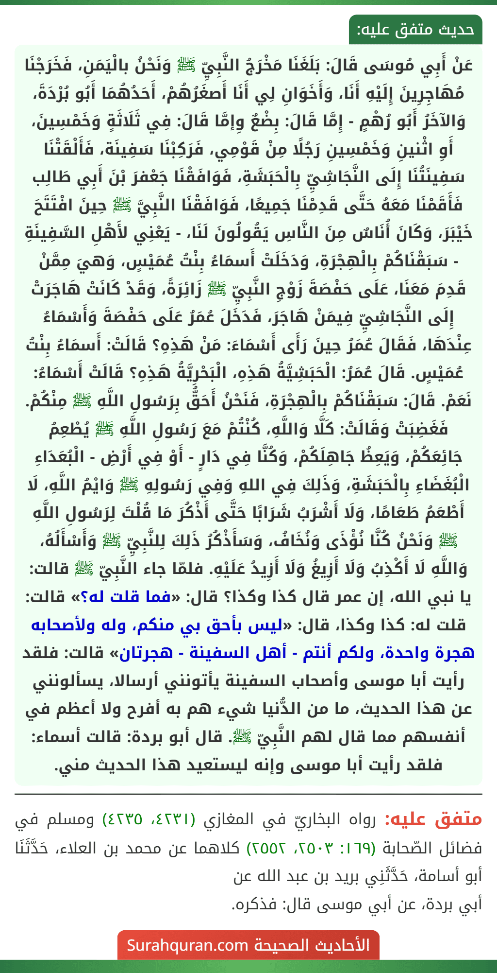 عَنْ أَبِي مُوسَى قَالَ: بَلَغَنَا مَخْرَجُ النَّبِيِّ ﷺ وَنَحْنُ بالْيَمَنِ، فَخَرَجْنَا مُهَاجِرِينَ إِلَيْهِ أَنَا، وَأَخَوَانِ لِي أَنَا أَصغَرُهُمْ، أَحَدُهُمَا أَبُو بُرْدَةَ، وَالآخَرُ أَبُو رُهْمٍ - إِمَّا قَالَ: بِضْعٌ وِإمَّا قَالَ: فِي ثَلَاثَةٍ وَخَمْسِينَ، أَوِ اثْنينِ وَخَمْسِينِ رَجُلًا مِنْ قَوْمِي، فَرَكِبْنَا سَفِينَة، فَأَلْقَتْنَا سَفِينَتُنَا إِلَى النَّجَاشِيِّ بِالْحَبَشَةِ، فَوَافَقْنَا جَعْفرَ بْنَ أَبِي طَالِب فَأَقَمْنَا مَعَهُ حَتَّى قَدِمْنَا جَمِيعًا، فَوَافَقْنَا النَّبِيَّ ﷺ حِينَ افْتَتَحَ خَيْبَرَ، وَكَانَ أُنَاسٌ مِنَ النَّاسِ يَقُولُونَ لَنَا، - يَعْنِي لأَهْلِ السَّفِينَةِ - سَبَقْنَاكُمْ بِالْهِجْرَةِ، وَدَخَلَتْ أَسمَاءُ بِنْتُ عُمَيْسٍ، وَهيَ مِمَّنْ قَدِمَ مَعَنَا، عَلَى حَفْصَةَ زَوْجِ النَّبِيِّ ﷺ زَائِرَةً، وَقَدْ كَانَتْ هَاجَرَتْ إِلَى النَّجَاشِيِّ فِيمَنْ هَاجَرَ، فَدَخَلَ عُمَرُ عَلَى حَفْصَةَ وَأَسْمَاءُ عِنْدَهَا، فَقَالَ عُمَرُ حِينَ رَأَى أَسْمَاءَ: مَنْ هَذِهِ؟ قَالَتْ: أَسمَاءُ بِنْتُ عُمَيْسٍ. قَالَ عُمَرُ: الْحَبَشِيَّةُ هَذِهِ، الْبَحْرِيَّةُ هَذِهِ؟ قَالَتْ أَسْمَاءُ: نَعَمْ. قَالَ: سَبَقْنَاكُمْ بِالْهِجْرَةِ، فَنَحْنُ أَحَقُّ بِرَسُولِ اللَّهِ ﷺ مِنْكُمْ. فَغَضِبَتْ وَقَالَتْ: كَلَّا وَاللَّهِ، كُنْتُمْ مَعَ رَسُولِ اللَّهِ ﷺ يُطْعِمُ جَائِعَكُمْ، وَيَعِظُ جَاهِلَكُمْ، وَكُنَّا فِي دَارٍ - أَوْ فِي أَرْضِ - الْبُعَدَاءِ الْبُغَضَاءِ بِالْحَبَشَةِ، وَذَلِكَ فِي اللهِ وَفِي رَسُولِهِ ﷺ وَايْمُ اللَّهِ، لَا أَطْعَمُ طَعَامًا، وَلَا أَشْرَبُ شَرَابًا حَتَّى أَذْكُرَ مَا قُلْتَ لِرَسُولِ اللَّهِ ﷺ وَنَحْنُ كُنَّا نُؤْذَى وَنُخَافُ، وَسَأَذْكُرُ ذَلِكَ لِلنَّبِيِّ ﷺ وَأَسْأَلُهُ، وَاللَّهِ لَا أَكْذِبُ وَلَا أَزِيغُ وَلَا أَزِيدُ عَلَيْهِ. فلمّا جاء النَّبِيّ ﷺ قالت: يا نبي الله، إن عمر قال كذا وكذا؟ قال: «فما قلت له؟» قالت: قلت له: كذا وكذا، قال: «ليس بأحق بي منكم، وله ولأصحابه هجرة واحدة، ولكم أنتم - أهل السفينة - هجرتان» قالت: فلقد رأيت أبا موسى وأصحاب السفينة يأتونني أرسالا، يسألونني عن هذا الحديث، ما من الدُّنيا شيء هم به أفرح ولا أعظم في أنفسهم مما قال لهم النَّبِيّ ﷺ. قال أبو بردة: قالت أسماء: فلقد رأيت أبا موسى وإنه ليستعيد هذا الحديث مني.