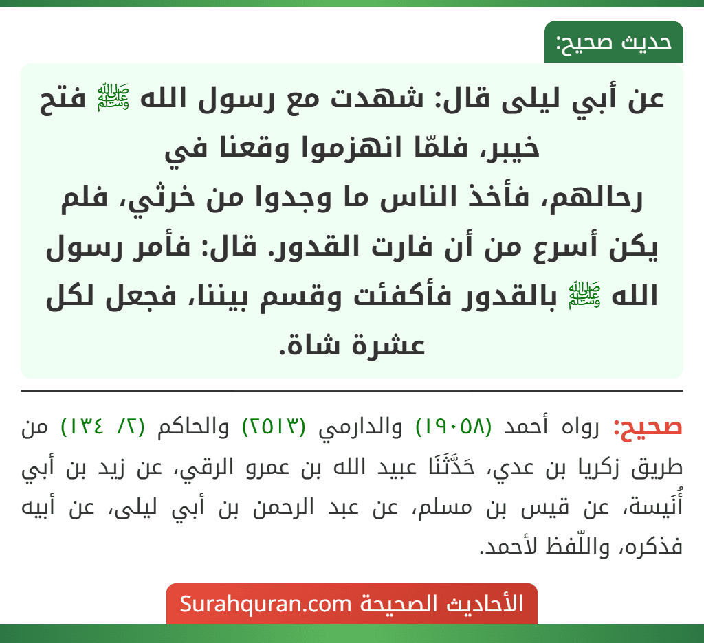 عن أبي ليلى قال: شهدت مع رسول الله ﷺ فتح خيبر، فلمّا انهزموا وقعنا في
رحالهم، فأخذ الناس ما وجدوا من خرثي، فلم يكن أسرع من أن فارت القدور. قال: فأمر رسول الله ﷺ بالقدور فأكفئت وقسم بيننا، فجعل لكل عشرة شاة.