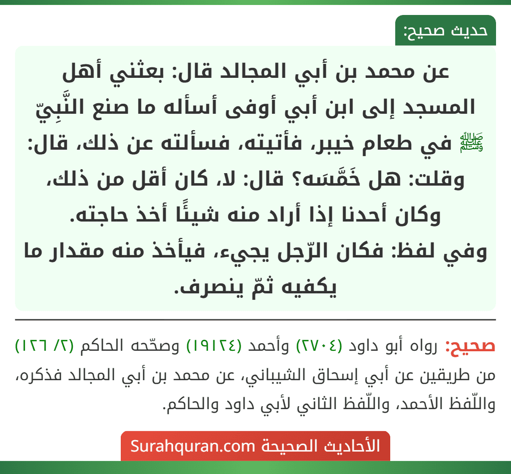 عن محمد بن أبي المجالد قال: بعثني أهل المسجد إلى ابن أبي أوفى أسأله ما صنع النَّبِيّ ﷺ في طعام خيبر، فأتيته، فسألته عن ذلك، قال: وقلت: هل خَمَّسَه؟ قال: لا، كان أقل من ذلك، وكان أحدنا إذا أراد منه شيئًا أخذ حاجته.
وفي لفظ: فكان الرّجل يجيء، فيأخذ منه مقدار ما يكفيه ثمّ ينصرف.