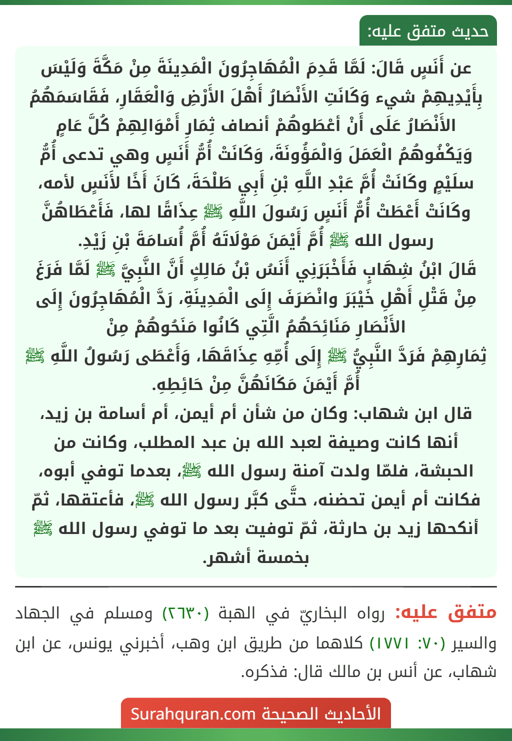 عن أَنَسٍ قَالَ: لَمَّا قَدِمَ الْمُهَاجِرُونَ الْمَدِينَةَ مِنْ مَكَّةَ وَلَيْسَ بِأَيْدِيهِمْ شيء وَكَانَتِ الأَنْصَارُ أَهْلَ الأَرْضِ وَالْعَقَارِ، فَقَاسَمَهُمُ الأَنْصَارُ عَلَى أَنْ أعْطَوهُمْ أنصاف ثِمَارِ أَمْوَالِهِمْ كُلَّ عَامٍ وَيَكْفُوهُمُ الْعَمَلَ وَالْمَؤُونَةَ، وَكَانَتْ أُمُّ أَنَسٍ وهي تدعى أُمُّ سلَيْمٍ وكَانَتْ أُمَّ عَبْدِ اللَّهِ بْنِ أَبِي طَلْحَةَ، كَانَ أَخًا لأَنَسٍ لأمه، وكَانَتْ أَعْطَتْ أُمُّ أَنَسٍ رَسُولَ اللَّهِ ﷺ عِذَاقًا لها، فَأَعْطَاهُنَّ رسول الله ﷺ أُمَّ أَيْمَنَ مَوْلَاتَهُ أُمَّ أُسَامَةَ بْنِ زَيْدِ.
قَالَ ابْنُ شِهَابٍ فَأَخْبَرَنِي أَنَسُ بْنُ مَالِكٍ أَنَّ النَّبِيَّ ﷺ لَمَّا فَرَغَ مِنْ قَتْلِ أَهْلِ خَيْبَرَ وانْصَرَفَ إِلَى الْمَدِينَةِ، رَدَّ الْمُهَاجِرُونَ إِلَى الأَنْصَارِ مَنَائِحَهُمُ الَّتِي كَانُوا مَنَحُوهُمْ مِنْ
ثِمَارِهِمْ فَرَدَّ النَّبِيُّ ﷺ إِلَى أُمِّهِ عِذَاقَهَا، وَأَعْطَى رَسُولُ اللَّهِ ﷺ أُمَّ أَيْمَنَ مَكَانَهُنَّ مِنْ حَائِطِهِ.
قال ابن شهاب: وكان من شأن أم أيمن، أم أسامة بن زيد، أنها كانت وصيفة لعبد الله بن عبد المطلب، وكانت من الحبشة، فلمّا ولدت آمنة رسول الله ﷺ، بعدما توفي أبوه، فكانت أم أيمن تحضنه، حتَّى كبَّر رسول الله ﷺ، فأعتقها، ثمّ أنكحها زيد بن حارثة، ثمّ توفيت بعد ما توفي رسول الله ﷺ بخمسة أشهر. عن أَنَسٍ قَالَ: لَمَّا قَدِمَ الْمُهَاجِرُونَ الْمَدِينَةَ مِنْ مَكَّةَ وَلَيْسَ بِأَيْدِيهِمْ شيء وَكَانَتِ الأَنْصَارُ أَهْلَ الأَرْضِ وَالْعَقَارِ، فَقَاسَمَهُمُ الأَنْصَارُ عَلَى أَنْ أعْطَوهُمْ أنصاف ثِمَارِ أَمْوَالِهِمْ كُلَّ عَامٍ وَيَكْفُوهُمُ الْعَمَلَ وَالْمَؤُونَةَ، وَكَانَتْ أُمُّ أَنَسٍ وهي تدعى أُمُّ سلَيْمٍ وكَانَتْ أُمَّ عَبْدِ اللَّهِ بْنِ أَبِي طَلْحَةَ، كَانَ أَخًا لأَنَسٍ لأمه، وكَانَتْ أَعْطَتْ أُمُّ أَنَسٍ رَسُولَ اللَّهِ ﷺ عِذَاقًا لها، فَأَعْطَاهُنَّ رسول الله ﷺ أُمَّ أَيْمَنَ مَوْلَاتَهُ أُمَّ أُسَامَةَ بْنِ زَيْدِ.
قَالَ ابْنُ شِهَابٍ فَأَخْبَرَنِي أَنَسُ بْنُ مَالِكٍ أَنَّ النَّبِيَّ ﷺ لَمَّا فَرَغَ مِنْ قَتْلِ أَهْلِ خَيْبَرَ وانْصَرَفَ إِلَى الْمَدِينَةِ، رَدَّ الْمُهَاجِرُونَ إِلَى الأَنْصَارِ مَنَائِحَهُمُ الَّتِي كَانُوا مَنَحُوهُمْ مِنْ
ثِمَارِهِمْ فَرَدَّ النَّبِيُّ ﷺ إِلَى أُمِّهِ عِذَاقَهَا، وَأَعْطَى رَسُولُ اللَّهِ ﷺ أُمَّ أَيْمَنَ مَكَانَهُنَّ مِنْ حَائِطِهِ.
قال ابن شهاب: وكان من شأن أم أيمن، أم أسامة بن زيد، أنها كانت وصيفة لعبد الله بن عبد المطلب، وكانت من الحبشة، فلمّا ولدت آمنة رسول الله ﷺ، بعدما توفي أبوه، فكانت أم أيمن تحضنه، حتَّى كبَّر رسول الله ﷺ، فأعتقها، ثمّ أنكحها زيد بن حارثة، ثمّ توفيت بعد ما توفي رسول الله ﷺ بخمسة أشهر.