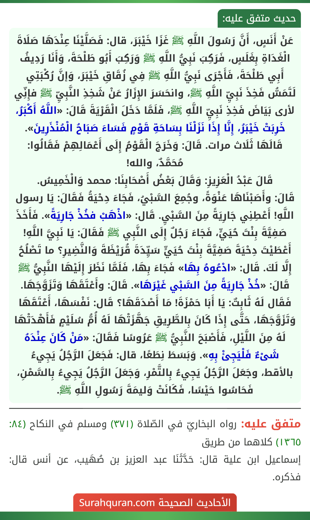 عَنْ أَنَسٍ، أَنَّ رَسُولَ اللَّهِ ﷺ غَزَا خَيْبَرَ، قال: فَصَلَّيْنَا عِنْدَهَا صَلَاةَ الْغَدَاةِ بِغَلَسٍ، فَرَكِبَ نَبِيُّ اللَّهِ ﷺ وَرَكِبَ أَبُو طَلْحَةَ، وَأَنَا رَدِيفُ أَبِي طَلْحَةَ، فَأَجْرَى نَبِيُّ اللَّهِ ﷺ فِي زُقَاقِ خَيْبَرَ، وَإنَّ رُكْبَتِي لَتَمَسُّ فَخِذَ نَبِيِّ اللَّهِ ﷺ، وانحَسَرَ الإِزَارُ عَنْ شَخِذِ النَّبِيِّ ﷺ فإِنِّي لأرى بَيَاضَ فَخِذِ نَبِيِّ اللَّهِ ﷺ، فَلَمَّا دَخَلَ الْقَرْيَةَ قَالَ: «اللَّهُ أَكْبَرُ، خَرِبَتْ خَيْبَرُ، إِنَّا إِذَا نَزَلْنَا بِسَاحَةِ قَوْمٍ فَسَاءَ صَبَاحُ الْمُنْذَرِينَ». قَالَهَا ثَلَاث مرات. قَالَ: وَخَرَجَ الْقَوْمُ إِلَى أَعْمَالِهِمْ فَقَالُوا: مُحَمَّدٌ، والله!
قَالَ عَبْدُ الْعَزِيزِ: وَقَالَ بَعْضُ أَصْحَابِنَا: محمد وَالْخَمِيسُ.
قَالَ: وأَصَبْنَاهَا عَنْوَةً، وجُمِعَ السَّبْيُ، فَجَاءَ دِحْيَةُ فَقَالَ: يَا رسول اللَّهِ! أَعْطِنِي جَارِيَةً مِنَ السَّبْيِ. قَال: «اذْهَبْ فخُذْ جَارِيَةً». فَأَخَذَ صَفِيَّةَ بِنْتَ حُيَيٍّ، فَجَاءَ رَجُلٌ إِلَى النَّبِي ﷺ فَقَالَ: يَا نَبِيَّ اللَّهِ! أَعْطَيْتَ دِحْيَةَ صَفِيَّةَ بِنْتَ حُيَيٍّ سَيِّدَةَ قُرَيْظَةَ وَالنَّضِيرِ؟ ما تَصْلُحُ إِلَّا لَكَ. قَال: «ادْعُوهُ بِهَا» فَجَاءَ بِهَا، فَلَمَّا نَظَرَ إِلَيْهَا النَّبِيُّ ﷺ قَالَ: «خُذْ جَارِيَةً مِنَ السَّبْي غَيْرَهَا». قَالَ: وأَعْتَقَهَا وَتَزَوَّجَهَا.
فَقَال لَهُ ثَابِتٌ: يَا أَبَا حَمْزَةَ! مَا أَصْدَقَهَا؟ قَال: نَفْسَهَا، أَعْتَقَهَا وَتَزَوَّجَهَا، حَتَّى إِذَا كَانَ بِالطَّرِيقِ جَهَّزَتْهَا لَهُ أُمُّ سُلَيْمٍ فَأَهْدَتْهَا لَهُ مِنَ اللَّيْلِ، فَأَصْبَحَ النَّبِيُّ ﷺ عَرُوسًا فَقَالَ: «مَنْ كَانَ عِنْدَهُ شَىْءٌ فَلْيَجِئْ بِهِ». وَبَسَطَ نِطَعًا، قال: فَجَعَلَ الرَّجُلُ يَجِيءُ بالأقط، وجَعَلَ الرَّجُلُ يَجِيءُ بِالتَّمْرِ، وَجَعَلَ الرَّجُلُ يَجِيءُ بِالسَّمْنِ، فَحَاسُوا حَيْسًا، فَكَانَتْ وَليمَةَ رَسُولِ اللَّهِ ﷺ.