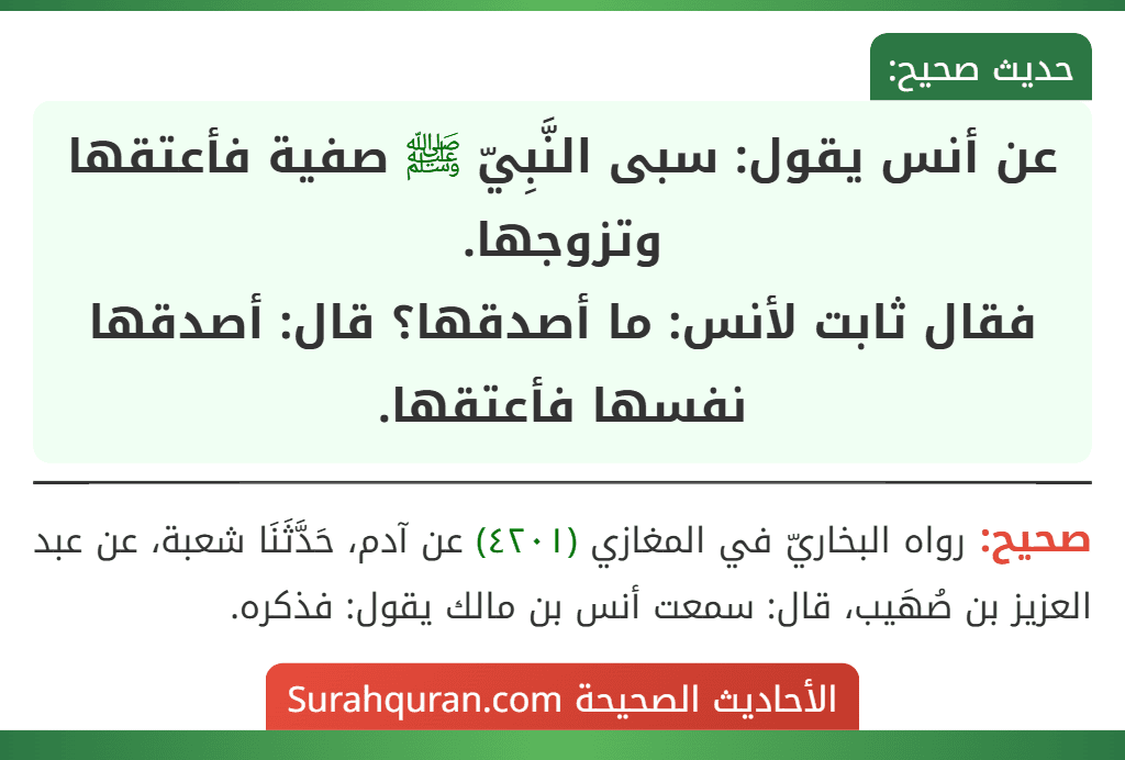 عن أنس يقول: سبى النَّبِيّ ﷺ صفية فأعتقها وتزوجها.
فقال ثابت لأنس: ما أصدقها؟ قال: أصدقها نفسها فأعتقها. عن أنس يقول: سبى النَّبِيّ ﷺ صفية فأعتقها وتزوجها.
فقال ثابت لأنس: ما أصدقها؟ قال: أصدقها نفسها فأعتقها.