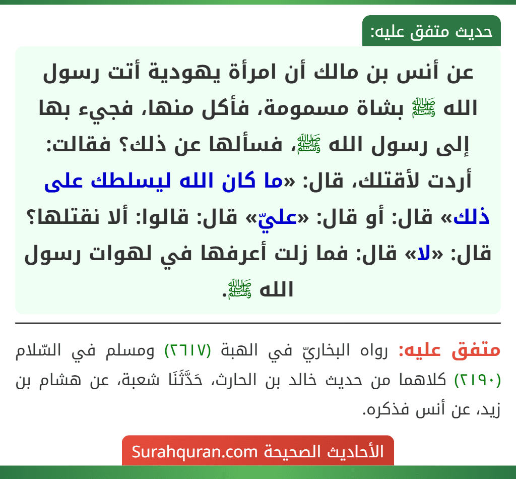 عن أنس بن مالك أن امرأة يهودية أتت رسول الله ﷺ بشاة مسمومة، فأكل منها، فجيء بها إلى رسول الله ﷺ، فسألها عن ذلك؟ فقالت: أردت لأقتلك، قال: «ما كان الله ليسلطك على ذلك» قال: أو قال: «عليّ» قال: قالوا: ألا نقتلها؟ قال: «لا» قال: فما زلت أعرفها في لهوات رسول الله ﷺ.