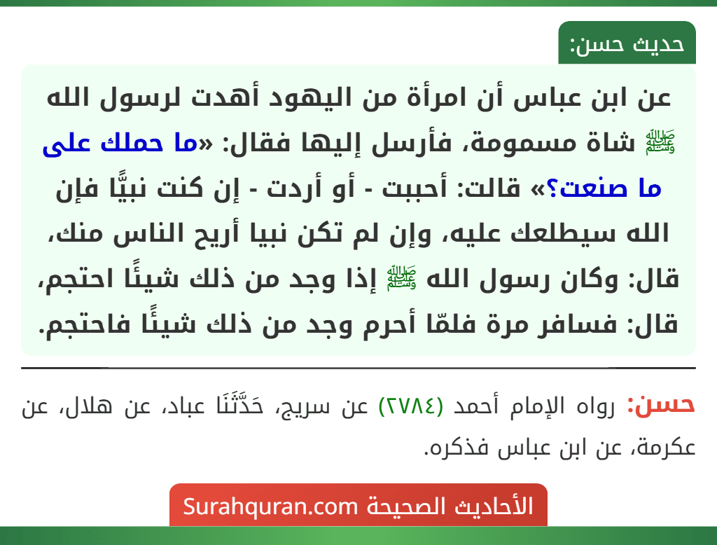 عن ابن عباس أن امرأة من اليهود أهدت لرسول الله ﷺ شاة مسمومة، فأرسل إليها فقال: «ما حملك على ما صنعت؟» قالت: أحببت - أو أردت - إن كنت نبيًّا فإن الله سيطلعك عليه، وإن لم تكن نبيا أريح الناس منك، قال: وكان رسول الله ﷺ إذا وجد من ذلك شيئًا احتجم، قال: فسافر مرة فلمّا أحرم وجد من ذلك شيئًا فاحتجم.