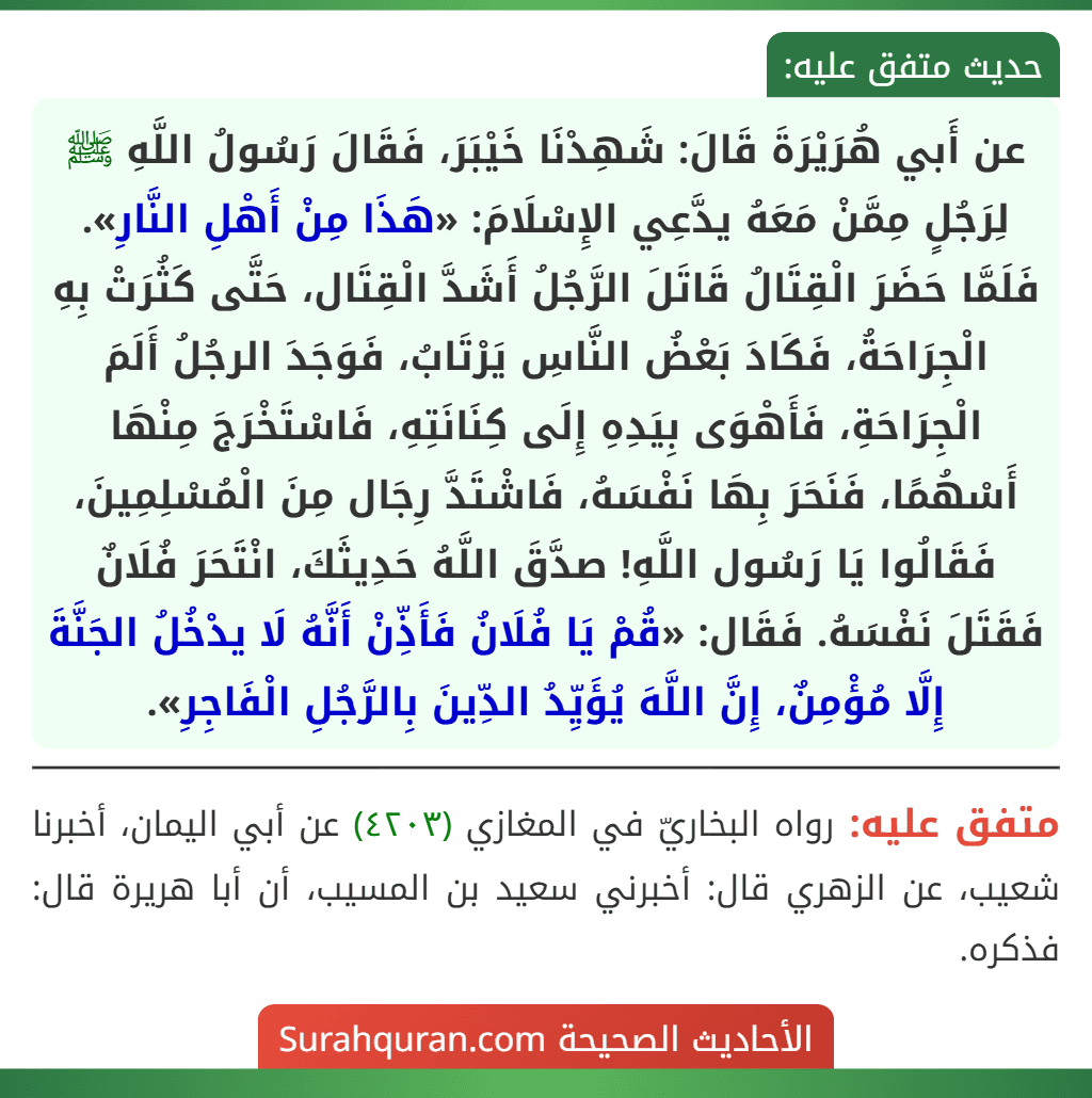 عن أَبي هُرَيْرَةَ قَالَ: شَهِدْنَا خَيْبَرَ، فَقَالَ رَسُولُ اللَّهِ ﷺ لِرَجُلٍ مِمَّنْ مَعَهُ يدَّعِي الإِسْلَامَ: «هَذَا مِنْ أَهْلِ النَّارِ». فَلَمَّا حَضَرَ الْقِتَالُ قَاتَلَ الرَّجُلُ أَشَدَّ الْقِتَال، حَتَّى كَثُرَتْ بِهِ الْجِرَاحَةُ، فَكَادَ بَعْضُ النَّاسِ يَرْتَابُ، فَوَجَدَ الرجُلُ أَلَمَ الْجِرَاحَةِ، فَأَهْوَى بِيَدِهِ إِلَى كِنَانَتِهِ، فَاسْتَخْرَجَ مِنْهَا أَسْهُمًا، فَنَحَرَ بِهَا نَفْسَهُ، فَاشْتَدَّ رِجَال مِنَ الْمُسْلِمِينَ، فَقَالُوا يَا رَسُول اللَّهِ! صدَّقَ اللَّهُ حَدِيثَكَ، انْتَحَرَ فُلَانٌ فَقَتَلَ نَفْسَهُ. فَقَال: «قُمْ يَا فُلَانُ فَأَذِّنْ أَنَّهُ لَا يدْخُلُ الجَنَّةَ إِلَّا مُؤْمِنٌ، إِنَّ اللَّهَ يُؤَيِّدُ الدِّينَ بِالرَّجُلِ الْفَاجِرِ».