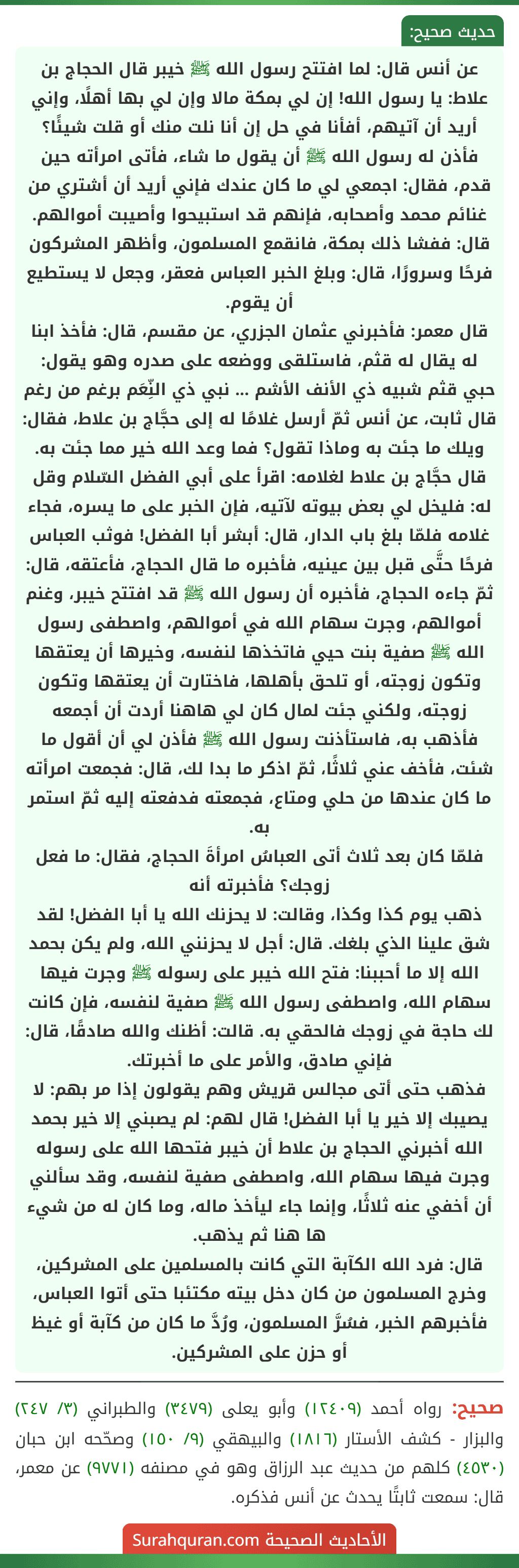 عن أنس قال: لما افتتح رسول الله ﷺ خيبر قال الحجاج بن علاط: يا رسول الله! إن لي بمكة مالا وإن لي بها أهلًا، وإني أريد أن آتيهم، أفأنا في حل إن أنا نلت منك أو قلت شيئًا؟ فأذن له رسول الله ﷺ أن يقول ما شاء، فأتى امرأته حين قدم، فقال: اجمعي لي ما كان عندك فإني أريد أن أشتري من غنائم محمد وأصحابه، فإنهم قد استبيحوا وأصيبت أموالهم. قال: ففشا ذلك بمكة، فانقمع المسلمون، وأظهر المشركون فرحًا وسرورًا، قال: وبلغ الخبر العباس فعقر، وجعل لا يستطيع أن يقوم.
قال معمر: فأخبرني عثمان الجزري، عن مقسم، قال: فأخذ ابنا له يقال له قثم، فاستلقى ووضعه على صدره وهو يقول:
حبي قثم شبيه ذي الأنف الأشم ... نبي ذي النِّعَم برغم من رغم
قال ثابت، عن أنس ثمّ أرسل غلامًا له إلى حجَّاج بن علاط، فقال: ويلك ما جئت به وماذا تقول؟ فما وعد الله خير مما جئت به. قال حجَّاج بن علاط لغلامه: اقرأ على أبي الفضل السّلام وقل له: فليخل لي بعض بيوته لآتيه، فإن الخبر على ما يسره، فجاء غلامه فلمّا بلغ باب الدار، قال: أبشر أبا الفضل! فوثب العباس فرحًا حتَّى قبل بين عينيه، فأخبره ما قال الحجاج، فأعتقه، قال: ثمّ جاءه الحجاج، فأخبره أن رسول الله ﷺ قد افتتح خيبر، وغنم أموالهم، وجرت سهام الله في أموالهم، واصطفى رسول الله ﷺ صفية بنت حيي فاتخذها لنفسه، وخيرها أن يعتقها وتكون زوجته، أو تلحق بأهلها، فاختارت أن يعتقها وتكون زوجته، ولكني جئت لمال كان لي هاهنا أردت أن أجمعه فأذهب به، فاستأذنت رسول الله ﷺ فأذن لي أن أقول ما شئت، فأخف عني ثلاثًا، ثمّ اذكر ما بدا لك، قال: فجمعت امرأته ما كان عندها من حلي ومتاع، فجمعته فدفعته إليه ثمّ استمر به.
فلمّا كان بعد ثلاث أتى العباسُ امرأةَ الحجاج، فقال: ما فعل زوجك؟ فأخبرته أنه
ذهب يوم كذا وكذا، وقالت: لا يحزنك الله يا أبا الفضل! لقد شق علينا الذي بلغك. قال: أجل لا يحزنني الله، ولم يكن بحمد الله إلا ما أحببنا: فتح الله خيبر على رسوله ﷺ وجرت فيها سهام الله، واصطفى رسول الله ﷺ صفية لنفسه، فإن كانت لك حاجة في زوجك فالحقي به. قالت: أظنك والله صادقًا، قال: فإني صادق، والأمر على ما أخبرتك.
فذهب حتى أتى مجالس قريش وهم يقولون إذا مر بهم: لا يصيبك إلا خير يا أبا الفضل! قال لهم: لم يصبني إلا خير بحمد الله أخبرني الحجاج بن علاط أن خيبر فتحها الله على رسوله وجرت فيها سهام الله، واصطفى صفية لنفسه، وقد سألني أن أخفي عنه ثلاثًا، وإنما جاء ليأخذ ماله، وما كان له من شيء ها هنا ثم يذهب.
قال: فرد الله الكآبة التي كانت بالمسلمين على المشركين، وخرج المسلمون من كان دخل بيته مكتئبا حتى أتوا العباس، فأخبرهم الخبر، فسُرَّ المسلمون، ورُدَّ ما كان من كآبة أو غيظ أو حزن على المشركين.