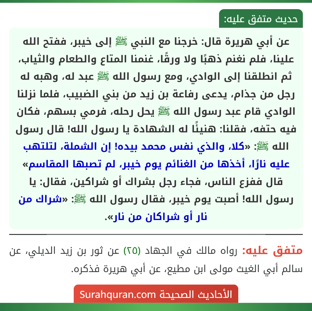 عن أبي هريرة قال: خرجنا مع النبي ﷺ إلى خيبر، ففتح الله علينا، فلم نغنم ذهبًا ولا ورقًا، غنمنا المتاع والطعام والثياب، ثم انطلقنا إلى الوادي، ومع رسول الله ﷺ عبد له، وهبه له رجل من جذام، يدعى رفاعة بن زيد من بني الضبيب، فلما نزلنا الوادي قام عبد رسول الله ﷺ يحل رحله، فرمي بسهم، فكان فيه حتفه، فقلنا: هنيئًا له الشهادة يا رسول الله! قال رسول الله ﷺ: «كلا، والذي نفس محمد بيده! إن الشملة، لتلتهب عليه نارًا، أخذها من الغنائم يوم خيبر، لم تصبها المقاسم» قال ففزع الناس، فجاء رجل بشراك أو شراكين، فقال: يا رسول الله! أصبت يوم خيبر، فقال رسول الله ﷺ: «شراك من نار أو شراكان من نار». عن أبي هريرة قال: خرجنا مع النبي ﷺ إلى خيبر، ففتح الله علينا، فلم نغنم ذهبًا ولا ورقًا، غنمنا المتاع والطعام والثياب، ثم انطلقنا إلى الوادي، ومع رسول الله ﷺ عبد له، وهبه له رجل من جذام، يدعى رفاعة بن زيد من بني الضبيب، فلما نزلنا الوادي قام عبد رسول الله ﷺ يحل رحله، فرمي بسهم، فكان فيه حتفه، فقلنا: هنيئًا له الشهادة يا رسول الله! قال رسول الله ﷺ: «كلا، والذي نفس محمد بيده! إن الشملة، لتلتهب عليه نارًا، أخذها من الغنائم يوم خيبر، لم تصبها المقاسم» قال ففزع الناس، فجاء رجل بشراك أو شراكين، فقال: يا رسول الله! أصبت يوم خيبر، فقال رسول الله ﷺ: «شراك من نار أو شراكان من نار».