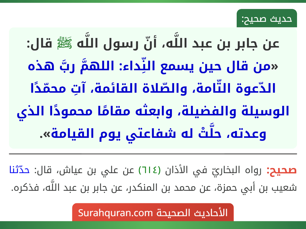 عن جابر بن عبد اللَّه، أنّ رسول اللَّه ﷺ قال: «من قال حين يسمع النِّداء: اللهمَّ ربَّ هذه الدّعوة التّامة، والصّلاة القائمة، آتِ محمّدًا الوسيلة والفضيلة، وابعثه مقامًا محمودًا الذي وعدته، حلَّتْ له شفاعتي يوم القيامة».