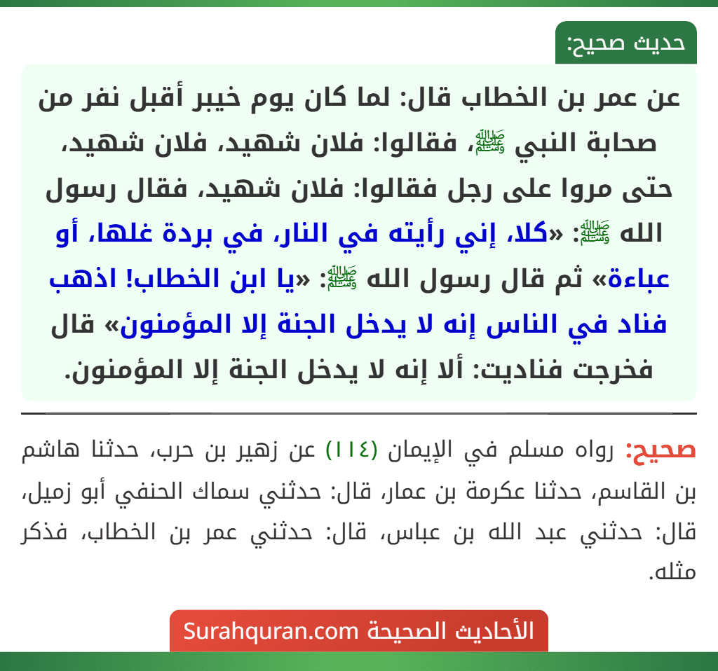 عن عمر بن الخطاب قال: لما كان يوم خيبر أقبل نفر من صحابة النبي ﷺ، فقالوا: فلان شهيد، فلان شهيد، حتى مروا على رجل فقالوا: فلان شهيد، فقال رسول الله ﷺ: «كلا، إني رأيته في النار، في بردة غلها، أو عباءة» ثم قال رسول الله ﷺ: «يا ابن الخطاب! اذهب فناد في الناس إنه لا يدخل الجنة إلا المؤمنون» قال فخرجت فناديت: ألا إنه لا يدخل الجنة إلا المؤمنون. عن عمر بن الخطاب قال: لما كان يوم خيبر أقبل نفر من صحابة النبي ﷺ، فقالوا: فلان شهيد، فلان شهيد، حتى مروا على رجل فقالوا: فلان شهيد، فقال رسول الله ﷺ: «كلا، إني رأيته في النار، في بردة غلها، أو عباءة» ثم قال رسول الله ﷺ: «يا ابن الخطاب! اذهب فناد في الناس إنه لا يدخل الجنة إلا المؤمنون» قال فخرجت فناديت: ألا إنه لا يدخل الجنة إلا المؤمنون.