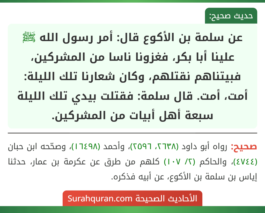 عن سلمة بن الأكوع قال: أمر رسول الله ﷺ علينا أبا بكر، فغزونا ناسا من المشركين، فبيتناهم نقتلهم، وكان شعارنا تلك الليلة: أمت، أمت. قال سلمة: فقتلت بيدي تلك الليلة سبعة أهل أبيات من المشركين.