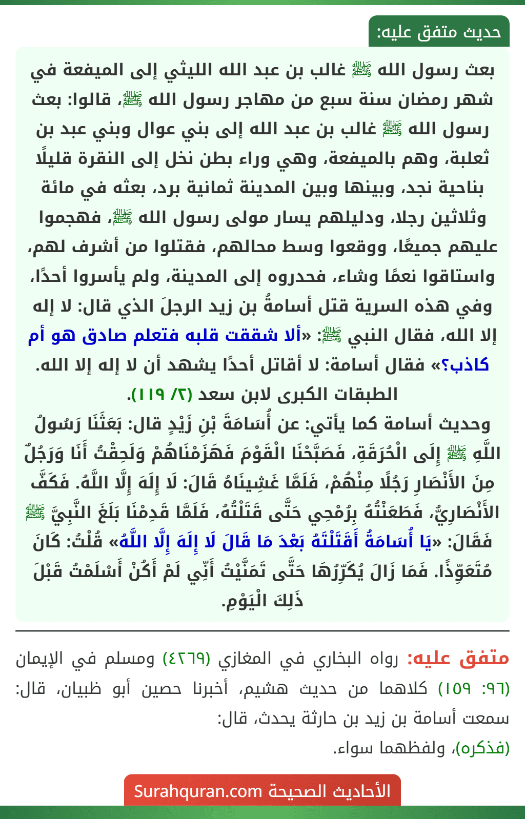 بعث رسول الله ﷺ غالب بن عبد الله الليثي إلى الميفعة في شهر رمضان سنة سبع من مهاجر رسول الله ﷺ، قالوا: بعث رسول الله ﷺ غالب بن عبد الله إلى بني عوال وبني عبد بن ثعلبة، وهم بالميفعة، وهي وراء بطن نخل إلى النقرة قليلًا بناحية نجد، وبينها وبين المدينة ثمانية برد، بعثه في مائة وثلاثين رجلا، ودليلهم يسار مولى رسول الله ﷺ، فهجموا عليهم جميعًا، ووقعوا وسط محالهم، فقتلوا من أشرف لهم، واستاقوا نعمًا وشاء، فحدروه إلى المدينة، ولم يأسروا أحدًا، وفي هذه السرية قتل أسامةُ بن زيد الرجلَ الذي قال: لا إله إلا الله، فقال النبي ﷺ: «ألا شققت قلبه فتعلم صادق هو أم كاذب؟» فقال أسامة: لا أقاتل أحدًا يشهد أن لا إله إلا الله. الطبقات الكبرى لابن سعد (٢/ ١١٩).
وحديث أسامة كما يأتي: عن أُسَامَةَ بْنِ زَيْدٍ قال: بَعَثَنَا رَسُولُ اللَّهِ ﷺ إِلَى الْحُرَقَةِ، فَصَبَّحْنَا الْقَوْمَ فَهَزَمْنَاهُمْ وَلَحِقْتُ أَنَا وَرَجُلٌ مِنَ الأَنْصَارِ رَجُلًا مِنْهُمْ، فَلَمَّا غَشِينَاهُ قَالَ: لَا إِلَهَ إِلَّا اللَّهُ. فَكَفَّ الأَنْصَارِيُّ، فَطَعَنْتُهُ بِرُمْحِي حَتَّى قَتَلْتُهُ، فَلَمَّا قَدِمْنَا بَلَغَ النَّبِيَّ ﷺ فَقَالَ: «يَا أُسَامَةُ أَقَتَلْتَهُ بَعْدَ مَا قَالَ لَا إِلَهَ إِلَّا اللَّهُ» قُلْتُ: كَانَ مُتَعَوِّذًا. فَمَا زَالَ يُكَرِّرُهَا حَتَّى تَمَنَّيْتُ أَنِّي لَمْ أَكُنْ أَسْلَمْتُ قَبْلَ ذَلِكَ الْيَوْمِ.