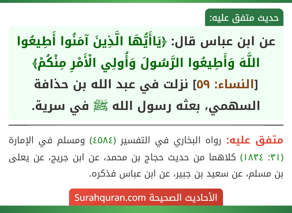 عن ابن عباس قال: ﴿يَاأَيُّهَا الَّذِينَ آمَنُوا أَطِيعُوا اللَّهَ وَأَطِيعُوا الرَّسُولَ وَأُولِي الْأَمْرِ مِنْكُمْ﴾ [النساء: ٥٩] نزلت في عبد الله بن حذافة السهمي، بعثه رسول الله ﷺ في سرية.