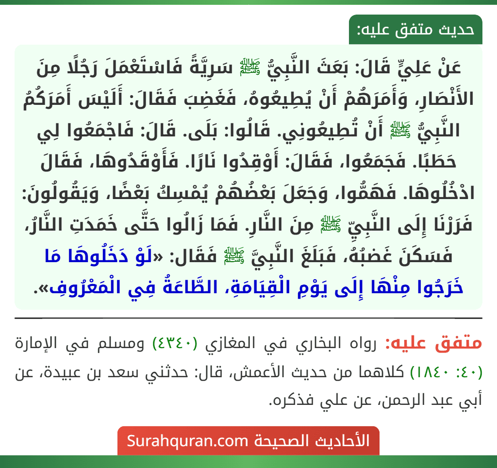 عَنْ عَلِيٍّ قَالَ: بَعَثَ النَّبِيُّ ﷺ سَرِيَّةً فَاسْتَعْمَلَ رَجُلًا مِنَ الأَنْصَارِ، وَأَمَرَهُمْ أَنْ يُطِيعُوهُ، فَغَضِبَ فَقَالَ: أَلَيْسَ أَمَرَكُمُ النَّبِيُّ ﷺ أَنْ تُطِيعُونِي. قَالُوا: بَلَى. قَالَ: فَاجْمَعُوا لِي حَطَبًا. فَجَمَعُوا، فَقَالَ: أَوْقِدُوا نَارًا. فَأَوْقَدُوهَا، فَقَالَ ادْخُلُوهَا. فَهَمُّوا، وَجَعَلَ بَعْضُهُمْ يُمْسِكُ بَعْضًا، وَيَقُولُونَ: فَرَرْنَا إِلَى النَّبِيِّ ﷺ مِنَ النَّارِ. فَمَا زَالُوا حَتَّى خَمَدَتِ النَّارُ، فَسَكَنَ غَضبُهُ، فَبَلَغَ النَّبِيَّ ﷺ فَقَال: «لَوْ دَخَلُوهَا مَا خَرَجُوا مِنْهَا إِلَى يَوْمِ الْقِيَامَةِ، الطَّاعَةُ فِي الْمَعْرُوفِ».