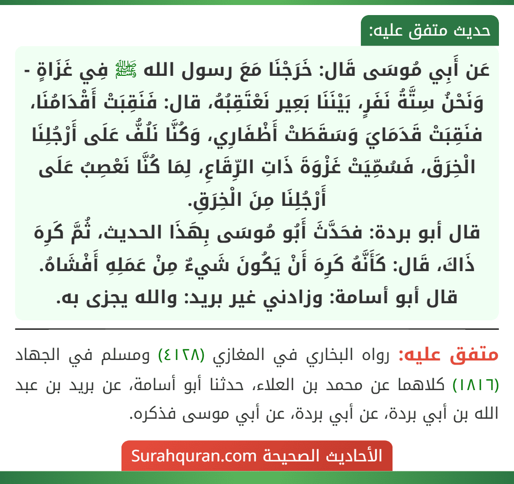 عَن أَبِي مُوسَى قَال: خَرَجْنَا مَعَ رسول الله ﷺ فِي غَزَاةٍ - وَنَحْنُ سِتَّةُ نَفَرٍ، بَيْنَنَا بَعِير نَعْتَقِبُهُ، قال: فَنَقِبَتْ أَقْدَامُنَا، فنَقِبَتْ قَدَمَايَ وَسَقَطَتْ أَظْفَارِي، وَكُنَّا نَلُفُّ عَلَى أَرْجُلِنَا الْخِرَقَ، فَسُمِّيَتْ غَزْوَةَ ذَاتِ الرِّقَاعِ، لِمَا كُنَّا نَعْصِبُ عَلَى أَرْجُلِنَا مِنَ الْخِرَقِ.
قال أبو بردة: فحَدَّثَ أَبُو مُوسَى بِهَذَا الحديث، ثُمَّ كَرِهَ ذَاكَ، قَال: كَأَنَّهُ كَرِهَ أَنْ يَكُونَ شَيءٌ مِنْ عَمَلِهِ أَفْشَاهُ.
قال أبو أسامة: وزادني غير بريد: والله يجزى به.