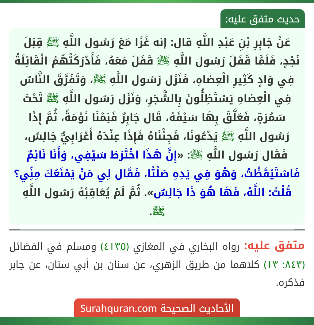 عَنْ جَابِرِ بْنِ عَبْدِ اللَّهِ قال: إنه غَزَا مَعَ رَسُول اللَّهِ ﷺ قِبَلَ نَجْدٍ، فَلَمَّا قَفَلَ رَسُول اللَّهِ ﷺ قَفَلَ مَعَهُ، فَأَدْرَكَتْهُمُ الْقَائِلَةُ فِي وَادٍ كَثِيرِ الْعِضاهِ، فَنَزَل رَسُول اللَّهِ ﷺ، وَتَفَرَّقَ النَّاسُ فِي الْعِضاهِ يَسْتَظِلُّونَ بِالشَّجَرِ، وَنَزَل رَسُول اللَّهِ ﷺ تَحْتَ سَمُرَةٍ، فَعَلَّقَ بِهَا سَيْفَهُ، قَال جَابِرٌ فَنِمْنَا نَوْمَةً، ثُمَّ إِذَا رَسُول اللَّهِ ﷺ يَدْعُونَا، فَجِئْنَاهُ فَإِذَا عِنْدَهُ أَعْرَابِيٌّ جَالِسٌ، فَقَال رَسُول اللَّهِ ﷺ: «إِنَّ هَذَا اخْتَرَطَ سَيْفِي، وَأَنَا نَائِمٌ فَاسْتَيْقَظْتُ، وَهْوَ فِي يَدِهِ صَلْتًا، فَقَال لِي مَنْ يَمْنَعُكَ مِنِّي؟ قُلْتُ: اللَّهُ، فَهَا هُوَ ذَا جَالِسٌ». ثُمَّ لَمْ يُعَاقِبْهُ رَسُول اللَّهِ ﷺ.