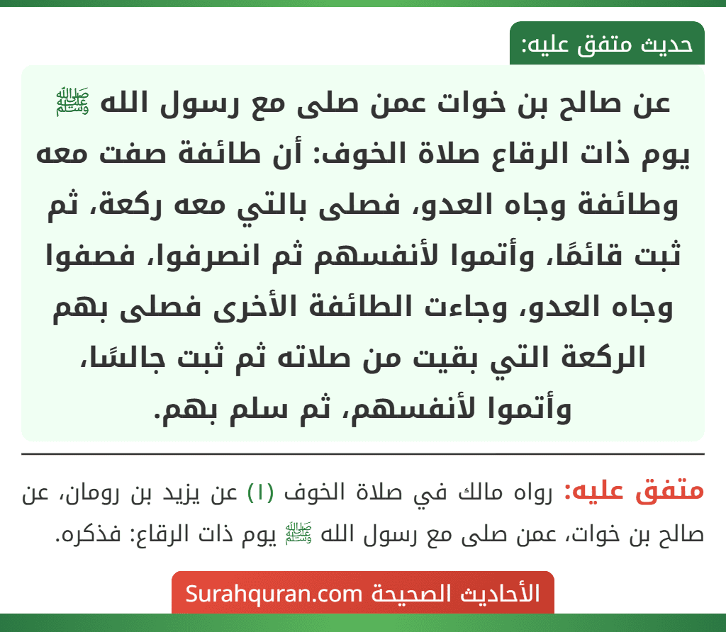 عن صالح بن خوات عمن صلى مع رسول الله ﷺ يوم ذات الرقاع صلاة الخوف: أن طائفة صفت معه وطائفة وجاه العدو، فصلى بالتي معه ركعة، ثم ثبت قائمًا، وأتموا لأنفسهم ثم انصرفوا، فصفوا وجاه العدو، وجاءت الطائفة الأخرى فصلى بهم الركعة التي بقيت من صلاته ثم ثبت جالسًا، وأتموا لأنفسهم، ثم سلم بهم. عن صالح بن خوات عمن صلى مع رسول الله ﷺ يوم ذات الرقاع صلاة الخوف: أن طائفة صفت معه وطائفة وجاه العدو، فصلى بالتي معه ركعة، ثم ثبت قائمًا، وأتموا لأنفسهم ثم انصرفوا، فصفوا وجاه العدو، وجاءت الطائفة الأخرى فصلى بهم الركعة التي بقيت من صلاته ثم ثبت جالسًا، وأتموا لأنفسهم، ثم سلم بهم.