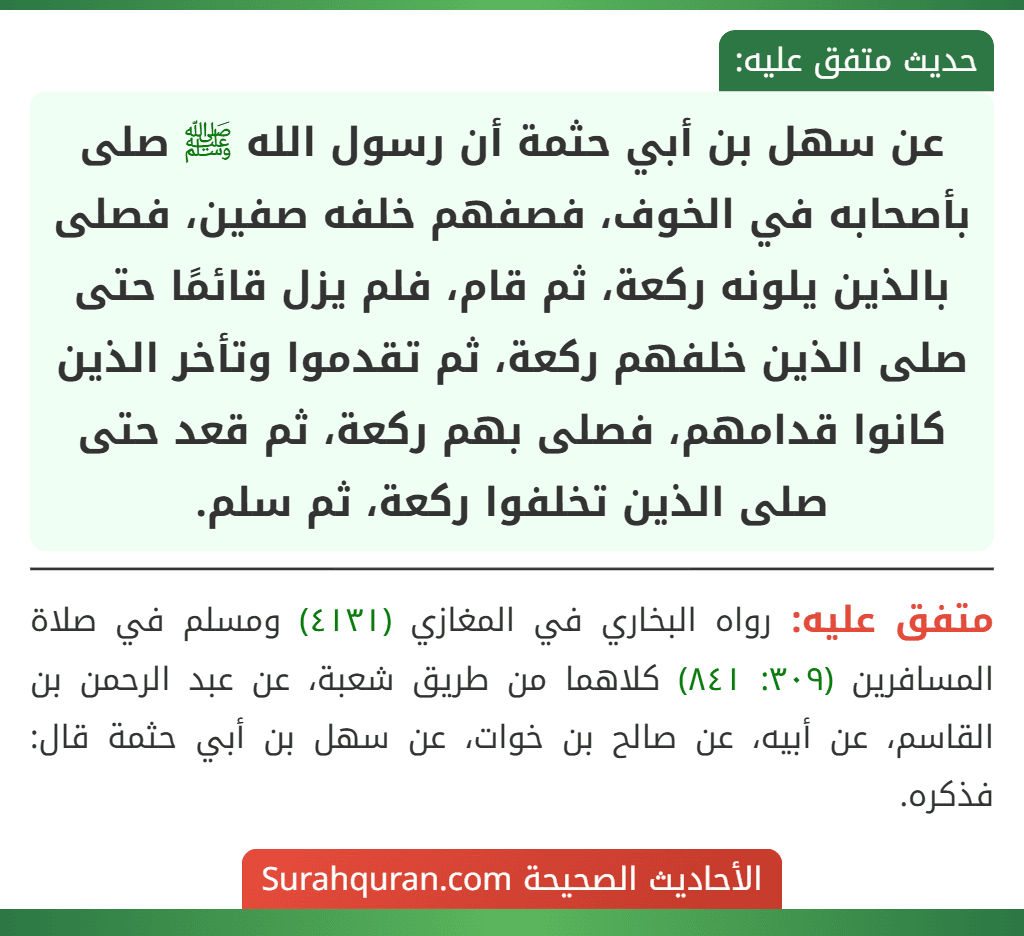 عن سهل بن أبي حثمة أن رسول الله ﷺ صلى بأصحابه في الخوف، فصفهم خلفه صفين، فصلى بالذين يلونه ركعة، ثم قام، فلم يزل قائمًا حتى صلى الذين خلفهم ركعة، ثم تقدموا وتأخر الذين كانوا قدامهم، فصلى بهم ركعة، ثم قعد حتى صلى الذين تخلفوا ركعة، ثم سلم.