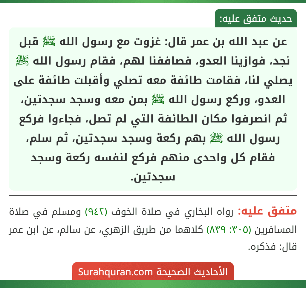 عن عبد الله بن عمر قال: غزوت مع رسول الله ﷺ قبل نجد، فوازينا العدو، فصاففنا لهم، فقام رسول الله ﷺ يصلي لنا، فقامت طائفة معه تصلي وأقبلت طائفة على العدو، وركع رسول الله ﷺ بمن معه وسجد سجدتين، ثم انصرفوا مكان الطائفة التي لم تصل، فجاءوا فركع رسول الله ﷺ بهم ركعة وسجد سجدتين، ثم سلم، فقام كل واحدى منهم فركع لنفسه ركعة وسجد سجدتين. عن عبد الله بن عمر قال: غزوت مع رسول الله ﷺ قبل نجد، فوازينا العدو، فصاففنا لهم، فقام رسول الله ﷺ يصلي لنا، فقامت طائفة معه تصلي وأقبلت طائفة على العدو، وركع رسول الله ﷺ بمن معه وسجد سجدتين، ثم انصرفوا مكان الطائفة التي لم تصل، فجاءوا فركع رسول الله ﷺ بهم ركعة وسجد سجدتين، ثم سلم، فقام كل واحدى منهم فركع لنفسه ركعة وسجد سجدتين.