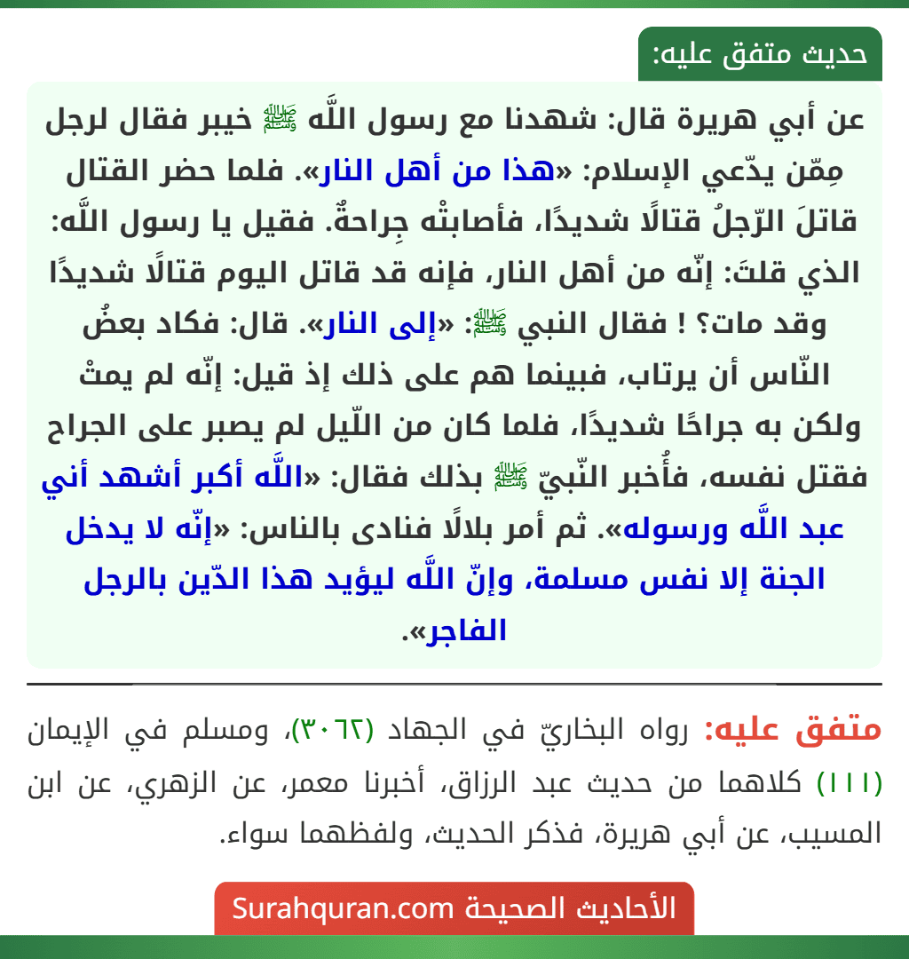 عن أبي هريرة قال: شهدنا مع رسول اللَّه ﷺ خيبر فقال لرجل مِمّن يدّعي الإسلام: «هذا من أهل النار». فلما حضر القتال قاتلَ الرّجلُ قتالًا شديدًا، فأصابتْه جِراحةٌ. فقيل يا رسول اللَّه: الذي قلتَ: إنّه من أهل النار، فإنه قد قاتل اليوم قتالًا شديدًا وقد مات؟ ! فقال النبي ﷺ: «إلى النار». قال: فكاد بعضُ النّاس أن يرتاب، فبينما هم على ذلك إذ قيل: إنّه لم يمتْ ولكن به جراحًا شديدًا، فلما كان من اللّيل لم يصبر على الجراح فقتل نفسه، فأُخبر النّبيّ ﷺ بذلك فقال: «اللَّه أكبر أشهد أني عبد اللَّه ورسوله». ثم أمر بلالًا فنادى بالناس: «إنّه لا يدخل الجنة إلا نفس مسلمة، وإنّ اللَّه ليؤيد هذا الدّين بالرجل الفاجر».