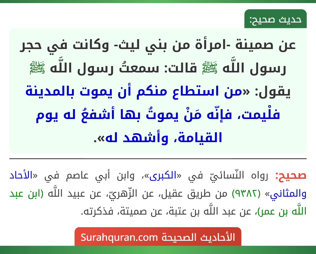 عن صمينة -امرأة من بني ليث- وكانت في حجر رسول اللَّه ﷺ قالت: سمعتُ رسول اللَّه ﷺ يقول: «من استطاع منكم أن يموت بالمدينة فلْيمت، فإنّه مَنْ يموتُ بها أشفعُ له يوم القيامة، وأشهد له». عن صمينة -امرأة من بني ليث- وكانت في حجر رسول اللَّه ﷺ قالت: سمعتُ رسول اللَّه ﷺ يقول: «من استطاع منكم أن يموت بالمدينة فلْيمت، فإنّه مَنْ يموتُ بها أشفعُ له يوم القيامة، وأشهد له».