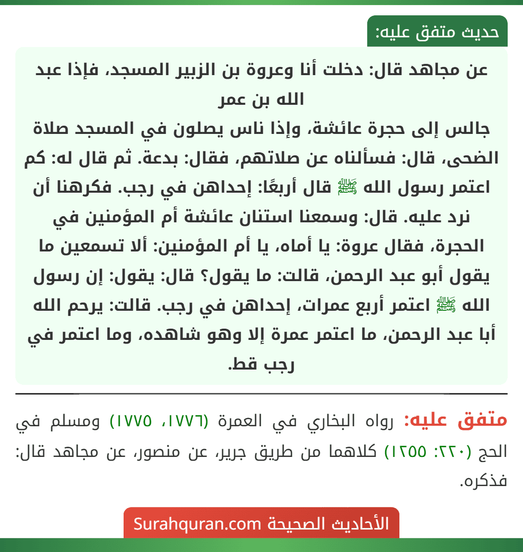 عن مجاهد قال: دخلت أنا وعروة بن الزبير المسجد، فإذا عبد الله بن عمر
جالس إلى حجرة عائشة، وإذا ناس يصلون في المسجد صلاة الضحى، قال: فسألناه عن صلاتهم، فقال: بدعة. ثم قال له: كم اعتمر رسول الله ﷺ قال أربعًا: إحداهن في رجب. فكرهنا أن نرد عليه. قال: وسمعنا استنان عائشة أم المؤمنين في الحجرة، فقال عروة: يا أماه، يا أم المؤمنين: ألا تسمعين ما يقول أبو عبد الرحمن، قالت: ما يقول؟ قال: يقول: إن رسول الله ﷺ اعتمر أربع عمرات، إحداهن في رجب. قالت: يرحم الله أبا عبد الرحمن، ما اعتمر عمرة إلا وهو شاهده، وما اعتمر في رجب قط.