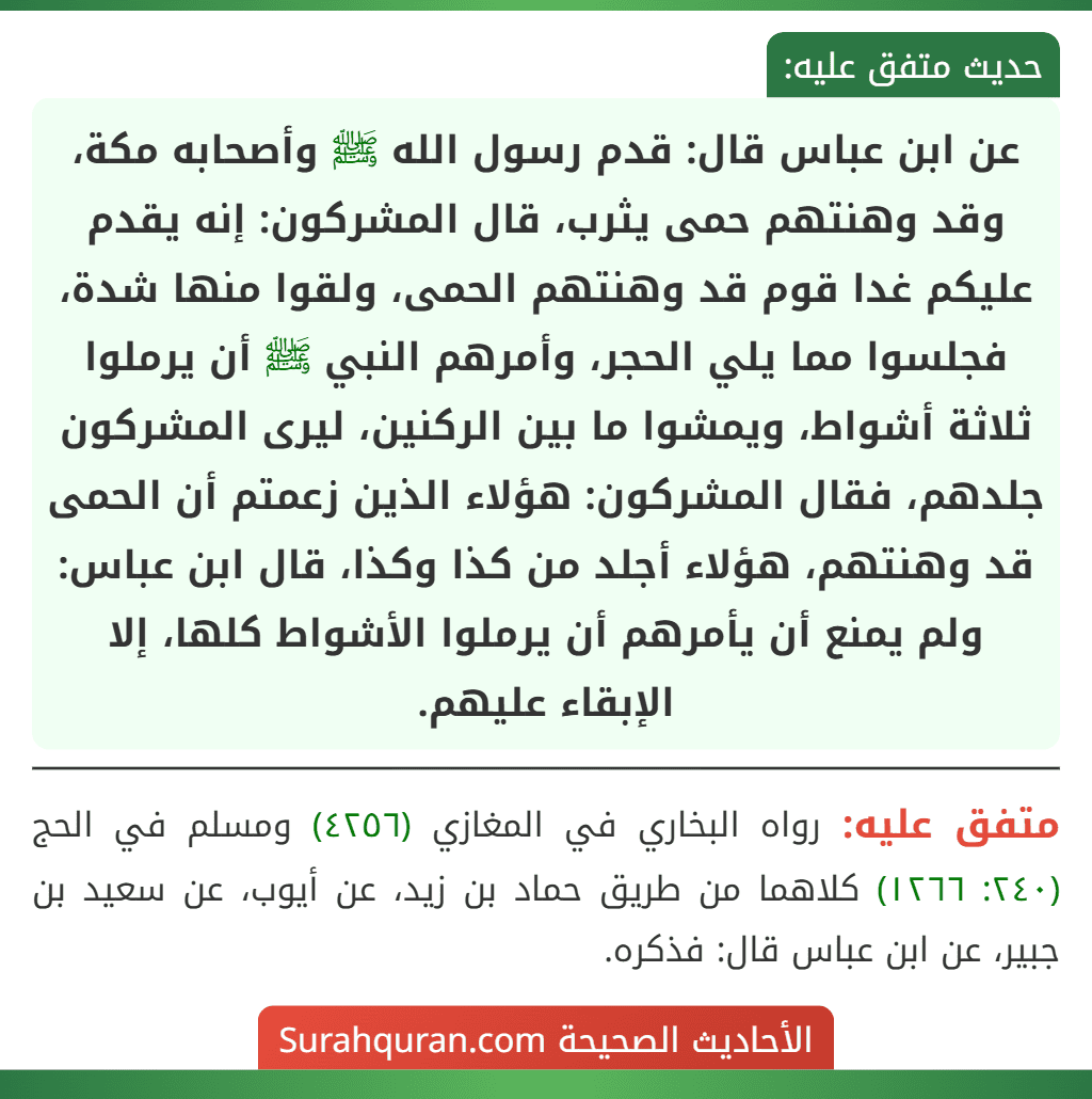 عن ابن عباس قال: قدم رسول الله ﷺ وأصحابه مكة، وقد وهنتهم حمى يثرب، قال المشركون: إنه يقدم عليكم غدا قوم قد وهنتهم الحمى، ولقوا منها شدة، فجلسوا مما يلي الحجر، وأمرهم النبي ﷺ أن يرملوا ثلاثة أشواط، ويمشوا ما بين الركنين، ليرى المشركون جلدهم، فقال المشركون: هؤلاء الذين زعمتم أن الحمى قد وهنتهم، هؤلاء أجلد من كذا وكذا، قال ابن عباس: ولم يمنع أن يأمرهم أن يرملوا الأشواط كلها، إلا الإبقاء عليهم. عن ابن عباس قال: قدم رسول الله ﷺ وأصحابه مكة، وقد وهنتهم حمى يثرب، قال المشركون: إنه يقدم عليكم غدا قوم قد وهنتهم الحمى، ولقوا منها شدة، فجلسوا مما يلي الحجر، وأمرهم النبي ﷺ أن يرملوا ثلاثة أشواط، ويمشوا ما بين الركنين، ليرى المشركون جلدهم، فقال المشركون: هؤلاء الذين زعمتم أن الحمى قد وهنتهم، هؤلاء أجلد من كذا وكذا، قال ابن عباس: ولم يمنع أن يأمرهم أن يرملوا الأشواط كلها، إلا الإبقاء عليهم.
