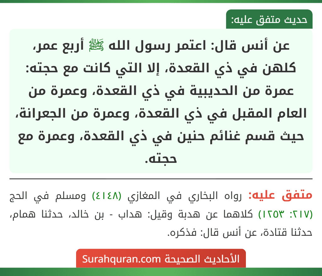 عن أنس قال: اعتمر رسول الله ﷺ أربع عمر، كلهن في ذي القعدة، إلا التي كانت مع حجته: عمرة من الحديبية في ذي القعدة، وعمرة من العام المقبل في ذي القعدة، وعمرة من الجعرانة، حيث قسم غنائم حنين في ذي القعدة، وعمرة مع حجته.