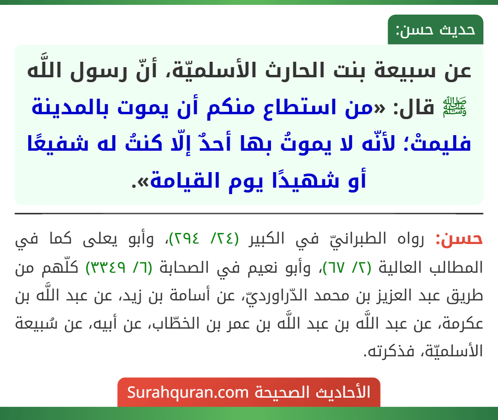 عن سبيعة بنت الحارث الأسلميّة، أنّ رسول اللَّه ﷺ قال: «من استطاع منكم أن يموت بالمدينة فليمتْ؛ لأنّه لا يموتُ بها أحدٌ إلّا كنتُ له شفيعًا أو شهيدًا يوم القيامة». عن سبيعة بنت الحارث الأسلميّة، أنّ رسول اللَّه ﷺ قال: «من استطاع منكم أن يموت بالمدينة فليمتْ؛ لأنّه لا يموتُ بها أحدٌ إلّا كنتُ له شفيعًا أو شهيدًا يوم القيامة».