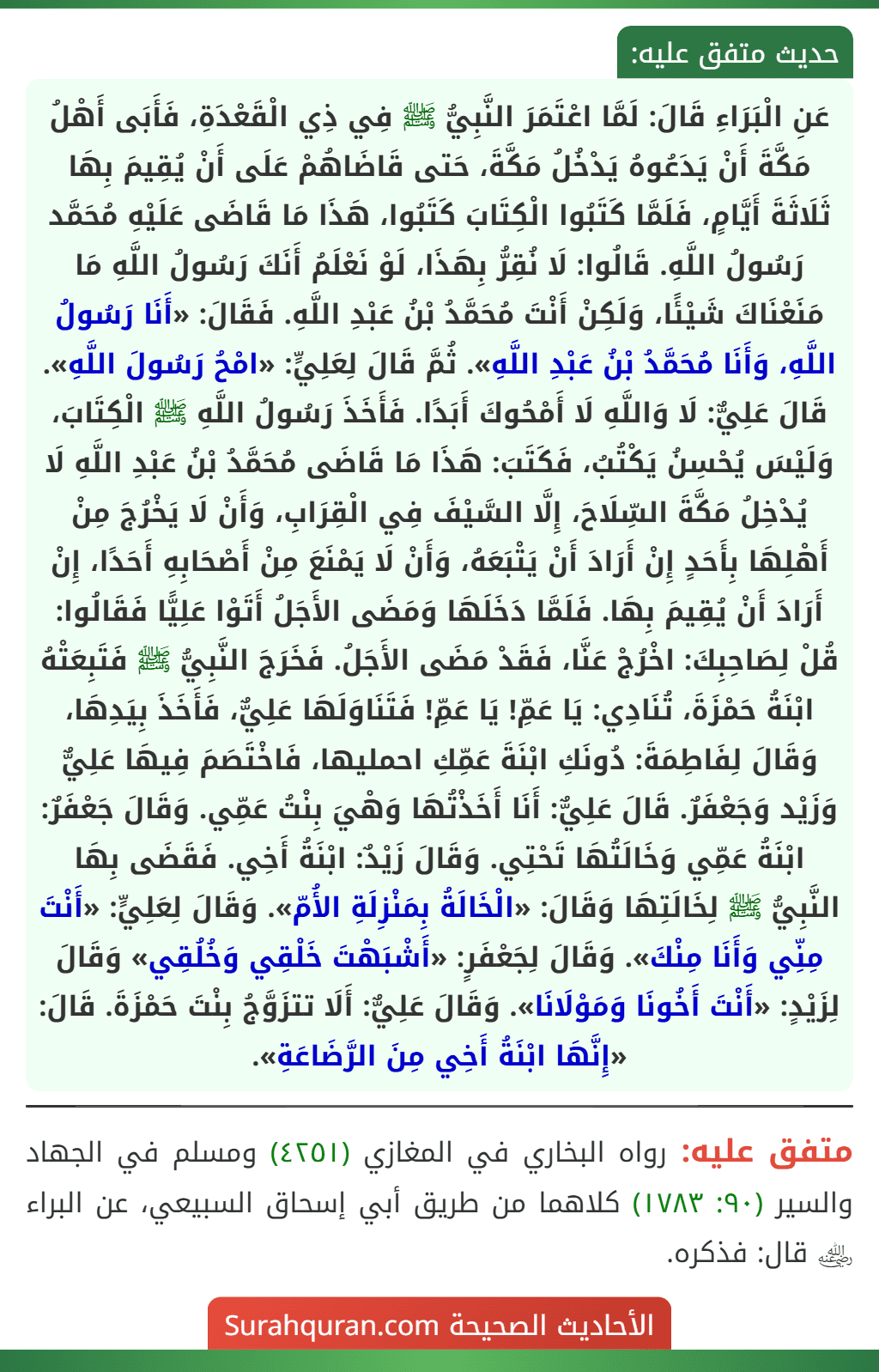 عَنِ الْبَرَاءِ قَالَ: لَمَّا اعْتَمَرَ النَّبِيُّ ﷺ فِي ذِي الْقَعْدَةِ، فَأَبَى أَهْلُ مَكَّةَ أَنْ يَدَعُوهُ يَدْخُلُ مَكَّةَ، حَتى قَاضَاهُمْ عَلَى أَنْ يُقِيمَ بِهَا ثَلَاثَةَ أَيَّامٍ، فَلَمَّا كَتَبُوا الْكِتَابَ كَتَبُوا، هَذَا مَا قَاضَى عَلَيْهِ مُحَمَّد رَسُولُ اللَّهِ. قَالُوا: لَا نُقِرُّ بِهَذَا، لَوْ نَعْلَمُ أَنَكَ رَسُولُ اللَّهِ مَا مَنَعْنَاكَ شَيْئًا، وَلَكِنْ أَنْتَ مُحَمَّدُ بْنُ عَبْدِ اللَّهِ. فَقَالَ: «أَنَا رَسُولُ اللَّهِ، وَأَنَا مُحَمَّدُ بْنُ عَبْدِ اللَّهِ». ثُمَّ قَالَ لِعَلِيٍّ: «امْحُ رَسُولَ اللَّهِ». قَالَ عَلِيٌّ: لَا وَاللَّهِ لَا أَمْحُوكَ أَبَدًا. فَأَخَذَ رَسُولُ اللَّهِ ﷺ الْكِتَابَ، وَلَيْسَ يُحْسِنُ يَكْتُبُ، فَكَتَبَ: هَذَا مَا قَاضَى مُحَمَّدُ بْنُ عَبْدِ اللَّهِ لَا يُدْخِلُ مَكَّةَ السِّلَاحَ، إِلَّا السَّيْفَ فِي الْقِرَابِ، وَأَنْ لَا يَخْرُجَ مِنْ أَهْلِهَا بِأَحَدٍ إِنْ أَرَادَ أَنْ يَتْبَعَهُ، وَأَنْ لَا يَمْنَعَ مِنْ أَصْحَابِهِ أَحَدًا، إِنْ أَرَادَ أَنْ يُقِيمَ بِهَا. فَلَمَّا دَخَلَهَا وَمَضَى الأَجَلُ أَتَوْا عَلِيًّا فَقَالُوا: قُلْ لِصَاحِبِكَ: اخْرُجْ عَنَّا، فَقَدْ مَضَى الأَجَلُ. فَخَرَجَ النَّبِيُّ ﷺ فَتَبِعَتْهُ ابْنَةُ حَمْزَةَ، تُنَادِي: يَا عَمِّ! يَا عَمِّ! فَتَنَاوَلَهَا عَلِيٌّ، فَأَخَذَ بِيَدِهَا، وَقَالَ لِفَاطِمَةَ: دُونَكِ ابْنَةَ عَمِّكِ احمليها، فَاخْتَصَمَ فِيهَا عَلِيٌّ وَزَيْد وَجَعْفَرٌ. قَالَ عَلِيٌّ: أَنَا أَخَذْتُهَا وَهْيَ بِنْتُ عَمِّي. وَقَالَ جَعْفَرٌ: ابْنَةُ عَمِّي وَخَالَتُهَا تَحْتِي. وَقَالَ زَيْدٌ: ابْنَةُ أَخِي. فَقَضَى بِهَا النَّبِيُّ ﷺ لِخَالَتِهَا وَقَالَ: «الْخَالَةُ بِمَنْزِلَةِ الأُمّ». وَقَالَ لِعَلِيٍّ: «أَنْتَ مِنِّي وَأَنَا مِنْكَ». وَقَالَ لِجَعْفَرٍ: «أَشْبَهْتَ خَلْقِي وَخُلُقِي» وَقَالَ لِزَيْدٍ: «أَنْتَ أَخُونَا وَمَوْلَانَا». وَقَالَ عَلِيٌّ: أَلَا تتزَوَّجُ بِنْتَ حَمْزَةَ. قَالَ: «إِنَّهَا ابْنَةُ أَخِي مِنَ الرَّضَاعَةِ». عَنِ الْبَرَاءِ قَالَ: لَمَّا اعْتَمَرَ النَّبِيُّ ﷺ فِي ذِي الْقَعْدَةِ، فَأَبَى أَهْلُ مَكَّةَ أَنْ يَدَعُوهُ يَدْخُلُ مَكَّةَ، حَتى قَاضَاهُمْ عَلَى أَنْ يُقِيمَ بِهَا ثَلَاثَةَ أَيَّامٍ، فَلَمَّا كَتَبُوا الْكِتَابَ كَتَبُوا، هَذَا مَا قَاضَى عَلَيْهِ مُحَمَّد رَسُولُ اللَّهِ. قَالُوا: لَا نُقِرُّ بِهَذَا، لَوْ نَعْلَمُ أَنَكَ رَسُولُ اللَّهِ مَا مَنَعْنَاكَ شَيْئًا، وَلَكِنْ أَنْتَ مُحَمَّدُ بْنُ عَبْدِ اللَّهِ. فَقَالَ: «أَنَا رَسُولُ اللَّهِ، وَأَنَا مُحَمَّدُ بْنُ عَبْدِ اللَّهِ». ثُمَّ قَالَ لِعَلِيٍّ: «امْحُ رَسُولَ اللَّهِ». قَالَ عَلِيٌّ: لَا وَاللَّهِ لَا أَمْحُوكَ أَبَدًا. فَأَخَذَ رَسُولُ اللَّهِ ﷺ الْكِتَابَ، وَلَيْسَ يُحْسِنُ يَكْتُبُ، فَكَتَبَ: هَذَا مَا قَاضَى مُحَمَّدُ بْنُ عَبْدِ اللَّهِ لَا يُدْخِلُ مَكَّةَ السِّلَاحَ، إِلَّا السَّيْفَ فِي الْقِرَابِ، وَأَنْ لَا يَخْرُجَ مِنْ أَهْلِهَا بِأَحَدٍ إِنْ أَرَادَ أَنْ يَتْبَعَهُ، وَأَنْ لَا يَمْنَعَ مِنْ أَصْحَابِهِ أَحَدًا، إِنْ أَرَادَ أَنْ يُقِيمَ بِهَا. فَلَمَّا دَخَلَهَا وَمَضَى الأَجَلُ أَتَوْا عَلِيًّا فَقَالُوا: قُلْ لِصَاحِبِكَ: اخْرُجْ عَنَّا، فَقَدْ مَضَى الأَجَلُ. فَخَرَجَ النَّبِيُّ ﷺ فَتَبِعَتْهُ ابْنَةُ حَمْزَةَ، تُنَادِي: يَا عَمِّ! يَا عَمِّ! فَتَنَاوَلَهَا عَلِيٌّ، فَأَخَذَ بِيَدِهَا، وَقَالَ لِفَاطِمَةَ: دُونَكِ ابْنَةَ عَمِّكِ احمليها، فَاخْتَصَمَ فِيهَا عَلِيٌّ وَزَيْد وَجَعْفَرٌ. قَالَ عَلِيٌّ: أَنَا أَخَذْتُهَا وَهْيَ بِنْتُ عَمِّي. وَقَالَ جَعْفَرٌ: ابْنَةُ عَمِّي وَخَالَتُهَا تَحْتِي. وَقَالَ زَيْدٌ: ابْنَةُ أَخِي. فَقَضَى بِهَا النَّبِيُّ ﷺ لِخَالَتِهَا وَقَالَ: «الْخَالَةُ بِمَنْزِلَةِ الأُمّ». وَقَالَ لِعَلِيٍّ: «أَنْتَ مِنِّي وَأَنَا مِنْكَ». وَقَالَ لِجَعْفَرٍ: «أَشْبَهْتَ خَلْقِي وَخُلُقِي» وَقَالَ لِزَيْدٍ: «أَنْتَ أَخُونَا وَمَوْلَانَا». وَقَالَ عَلِيٌّ: أَلَا تتزَوَّجُ بِنْتَ حَمْزَةَ. قَالَ: «إِنَّهَا ابْنَةُ أَخِي مِنَ الرَّضَاعَةِ».