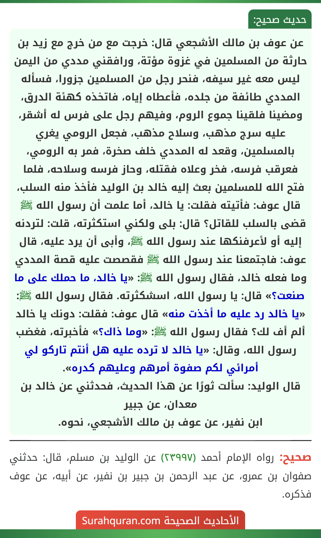 عن عوف بن مالك الأشجعي قال: خرجت مع من خرج مع زيد بن حارثة من المسلمين في غزوة مؤتة، ورافقني مددي من اليمن ليس معه غير سيفه، فنحر رجل من المسلمين جزورا، فسأله المددي طائفة من جلده، فأعطاه إياه، فاتخذه كهئة الدرق، ومضينا فلقينا جموع الروم، وفيهم رجل على فرس له أشقر، عليه سرج مذهب، وسلاح مذهب، فجعل الرومي يغري بالمسلمين، وقعد له المددي خلف صخرة، فمر به الرومي، فعرقب فرسه، فخر وعلاه فقتله، وحاز فرسه وسلاحه، فلما فتح الله للمسلمين بعث إليه خالد بن الوليد فأخذ منه السلب، قال عوف: فأتيته فقلت: يا خالد، أما علمت أن رسول الله ﷺ قضى بالسلب للقاتل؟ قال: بلى ولكني استكثرته، قلت: لتردنه إليه أو لأعرفنكها عند رسول الله ﷺ، وأبى أن يرد عليه، قال عوف: فاجتمعنا عند رسول الله ﷺ فقصصت عليه قصة المددي وما فعله خالد، فقال رسول الله ﷺ: «يا خالد، ما حملك على ما صنعت؟» قال: يا رسول الله، اسشكثرته. فقال رسول الله ﷺ: «يا خالد رد عليه ما أخذت منه» قال عوف: فقلت: دونك يا خالد ألم أف لك؟ فقال رسول الله ﷺ: «وما ذاك؟» فأخبرته، فغضب رسول الله، وقال: «يا خالد لا ترده عليه هل أنتم تاركو لي أمرائي لكم صفوة أمرهم وعليهم كدره».
قال الوليد: سألت ثورًا عن هذا الحديث، فحدثني عن خالد بن معدان، عن جبير
ابن نفير، عن عوف بن مالك الأشجعي، نحوه. عن عوف بن مالك الأشجعي قال: خرجت مع من خرج مع زيد بن حارثة من المسلمين في غزوة مؤتة، ورافقني مددي من اليمن ليس معه غير سيفه، فنحر رجل من المسلمين جزورا، فسأله المددي طائفة من جلده، فأعطاه إياه، فاتخذه كهئة الدرق، ومضينا فلقينا جموع الروم، وفيهم رجل على فرس له أشقر، عليه سرج مذهب، وسلاح مذهب، فجعل الرومي يغري بالمسلمين، وقعد له المددي خلف صخرة، فمر به الرومي، فعرقب فرسه، فخر وعلاه فقتله، وحاز فرسه وسلاحه، فلما فتح الله للمسلمين بعث إليه خالد بن الوليد فأخذ منه السلب، قال عوف: فأتيته فقلت: يا خالد، أما علمت أن رسول الله ﷺ قضى بالسلب للقاتل؟ قال: بلى ولكني استكثرته، قلت: لتردنه إليه أو لأعرفنكها عند رسول الله ﷺ، وأبى أن يرد عليه، قال عوف: فاجتمعنا عند رسول الله ﷺ فقصصت عليه قصة المددي وما فعله خالد، فقال رسول الله ﷺ: «يا خالد، ما حملك على ما صنعت؟» قال: يا رسول الله، اسشكثرته. فقال رسول الله ﷺ: «يا خالد رد عليه ما أخذت منه» قال عوف: فقلت: دونك يا خالد ألم أف لك؟ فقال رسول الله ﷺ: «وما ذاك؟» فأخبرته، فغضب رسول الله، وقال: «يا خالد لا ترده عليه هل أنتم تاركو لي أمرائي لكم صفوة أمرهم وعليهم كدره».
قال الوليد: سألت ثورًا عن هذا الحديث، فحدثني عن خالد بن معدان، عن جبير
ابن نفير، عن عوف بن مالك الأشجعي، نحوه.