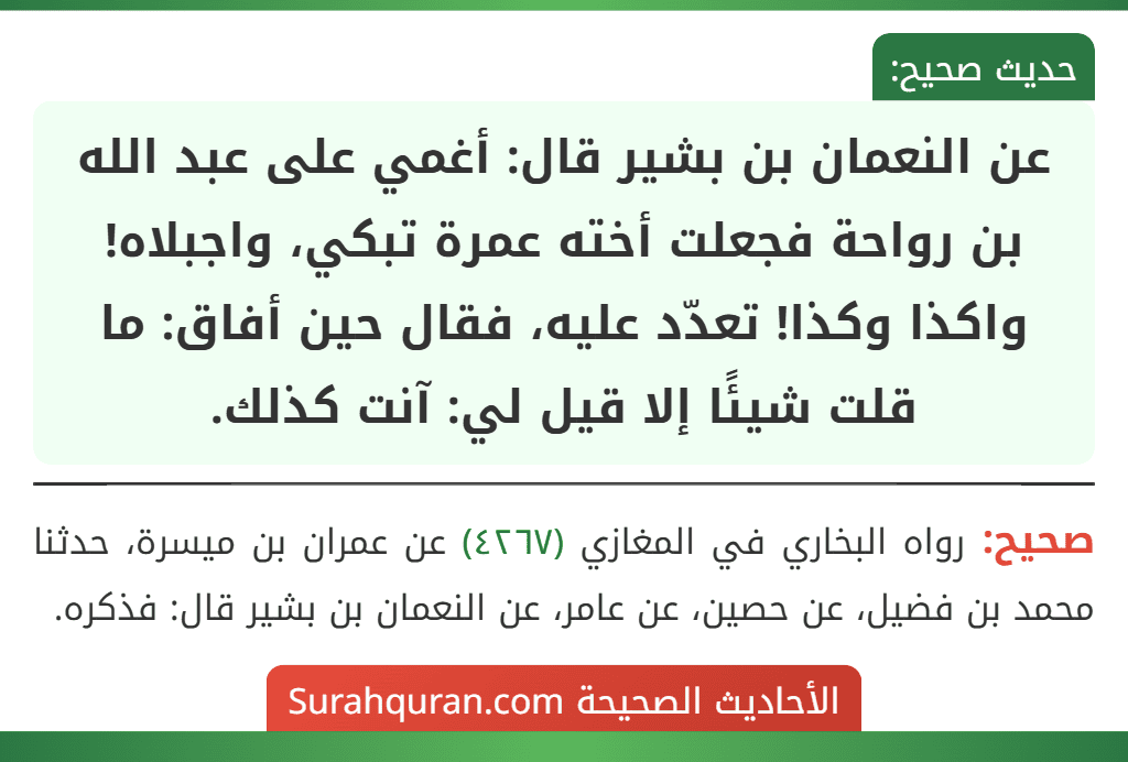 عن النعمان بن بشير قال: أغمي على عبد الله بن رواحة فجعلت أخته عمرة تبكي، واجبلاه! واكذا وكذا! تعدّد عليه، فقال حين أفاق: ما قلت شيئًا إلا قيل لي: آنت كذلك.