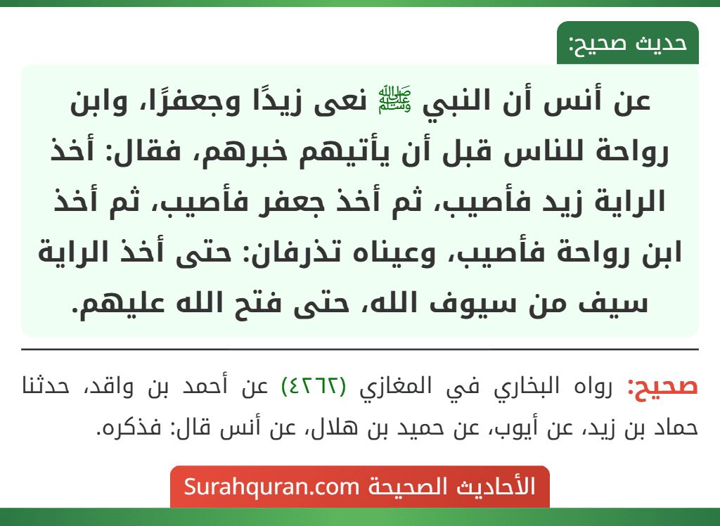 عن أنس أن النبي ﷺ نعى زيدًا وجعفرًا، وابن رواحة للناس قبل أن يأتيهم خبرهم، فقال: أخذ الراية زيد فأصيب، ثم أخذ جعفر فأصيب، ثم أخذ ابن رواحة فأصيب، وعيناه تذرفان: حتى أخذ الراية سيف من سيوف الله، حتى فتح الله عليهم.