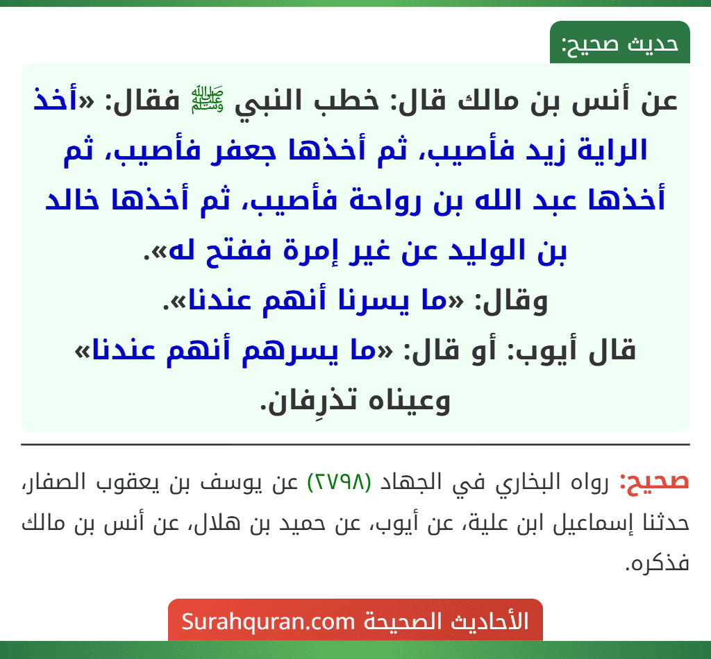 عن أنس بن مالك قال: خطب النبي ﷺ فقال: «أخذ الراية زيد فأصيب، ثم أخذها جعفر فأصيب، ثم أخذها عبد الله بن رواحة فأصيب، ثم أخذها خالد بن الوليد عن غير إمرة ففتح له».
وقال: «ما يسرنا أنهم عندنا».
قال أيوب: أو قال: «ما يسرهم أنهم عندنا» وعيناه تذرِفان.