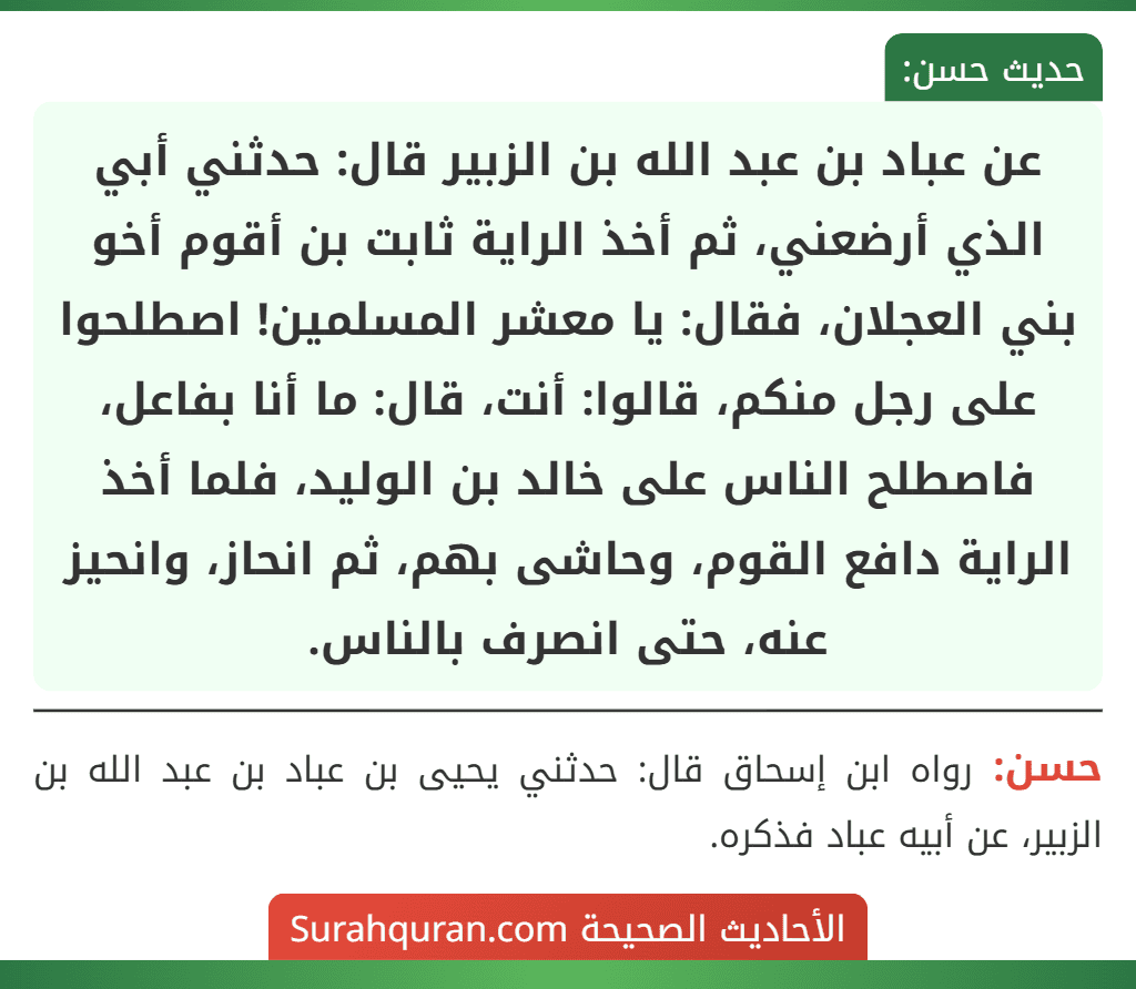 عن عباد بن عبد الله بن الزبير قال: حدثني أبي الذي أرضعني، ثم أخذ الراية ثابت بن أقوم أخو بني العجلان، فقال: يا معشر المسلمين! اصطلحوا على رجل منكم، قالوا: أنت، قال: ما أنا بفاعل، فاصطلح الناس على خالد بن الوليد، فلما أخذ الراية دافع القوم، وحاشى بهم، ثم انحاز، وانحيز عنه، حتى انصرف بالناس. عن عباد بن عبد الله بن الزبير قال: حدثني أبي الذي أرضعني، ثم أخذ الراية ثابت بن أقوم أخو بني العجلان، فقال: يا معشر المسلمين! اصطلحوا على رجل منكم، قالوا: أنت، قال: ما أنا بفاعل، فاصطلح الناس على خالد بن الوليد، فلما أخذ الراية دافع القوم، وحاشى بهم، ثم انحاز، وانحيز عنه، حتى انصرف بالناس.