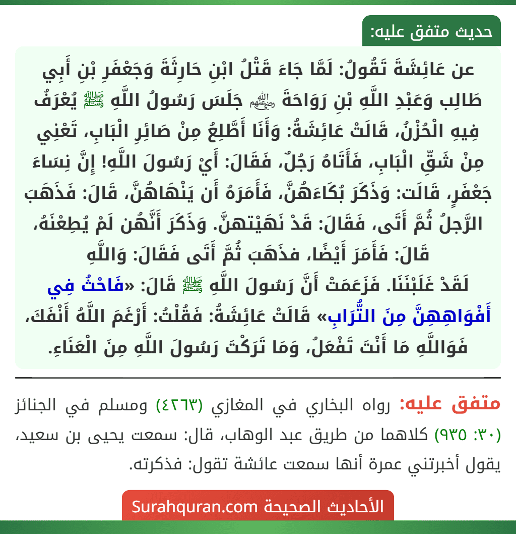 عن عَائِشَةَ تَقُولُ: لَمَّا جَاءَ قَتْلُ ابْنِ حَارِثَةَ وَجَعْفَرِ بْنِ أَبِي طَالِب وَعَبْدِ اللَّهِ بْنِ رَوَاحَةَ ﵃ جَلَسَ رَسُولُ اللَّهِ ﷺ يُعْرَفُ فِيهِ الْحُزْنُ، قَالَتْ عَائِشَةُ: وَأَنَا أَطَّلِعُ مِنْ صَائِرِ الْبَابِ، تَعْنِي مِنْ شَقِّ الْبَابِ، فَأَتَاهُ رَجُلٌ، فَقَالَ: أَيْ رَسُولَ اللَّهِ! إِنَّ نِسَاءَ جَعْفَرٍ، قَالَت: وَذَكَرَ بُكَاءَهُنَّ، فَأَمَرَهُ أَن يَنْهَاهُنَّ، قَالَ: فَذَهَبَ الرَّجلُ ثُمَّ أَتَى، فَقَالَ: قَدْ نَهَيْتهنَّ. وَذَكَرَ أَنَّهُن لَمْ يُطِعْنَهُ، قَالَ: فَأَمَرَ أَيْضًا، فذَهَبَ ثُمَّ أَتَى فَقَالَ: وَاللَّهِ
لَقَدْ غَلَبْنَنَا. فَزَعَمَتْ أَنَّ رَسُولَ اللَّهِ ﷺ قَالَ: «فَاحْثُ فِي أَفْوَاهِهِنَّ مِنَ التُّرَابِ» قَالَتْ عَائِشَةُ: فَقُلْتُ: أَرْغَمَ اللَّهُ أَنْفَكَ، فَوَاللَّهِ مَا أَنْتَ تَفْعَلُ، وَمَا تَرَكْتَ رَسُولَ اللَّهِ مِنَ الْعَنَاءِ. عن عَائِشَةَ تَقُولُ: لَمَّا جَاءَ قَتْلُ ابْنِ حَارِثَةَ وَجَعْفَرِ بْنِ أَبِي طَالِب وَعَبْدِ اللَّهِ بْنِ رَوَاحَةَ ﵃ جَلَسَ رَسُولُ اللَّهِ ﷺ يُعْرَفُ فِيهِ الْحُزْنُ، قَالَتْ عَائِشَةُ: وَأَنَا أَطَّلِعُ مِنْ صَائِرِ الْبَابِ، تَعْنِي مِنْ شَقِّ الْبَابِ، فَأَتَاهُ رَجُلٌ، فَقَالَ: أَيْ رَسُولَ اللَّهِ! إِنَّ نِسَاءَ جَعْفَرٍ، قَالَت: وَذَكَرَ بُكَاءَهُنَّ، فَأَمَرَهُ أَن يَنْهَاهُنَّ، قَالَ: فَذَهَبَ الرَّجلُ ثُمَّ أَتَى، فَقَالَ: قَدْ نَهَيْتهنَّ. وَذَكَرَ أَنَّهُن لَمْ يُطِعْنَهُ، قَالَ: فَأَمَرَ أَيْضًا، فذَهَبَ ثُمَّ أَتَى فَقَالَ: وَاللَّهِ
لَقَدْ غَلَبْنَنَا. فَزَعَمَتْ أَنَّ رَسُولَ اللَّهِ ﷺ قَالَ: «فَاحْثُ فِي أَفْوَاهِهِنَّ مِنَ التُّرَابِ» قَالَتْ عَائِشَةُ: فَقُلْتُ: أَرْغَمَ اللَّهُ أَنْفَكَ، فَوَاللَّهِ مَا أَنْتَ تَفْعَلُ، وَمَا تَرَكْتَ رَسُولَ اللَّهِ مِنَ الْعَنَاءِ.